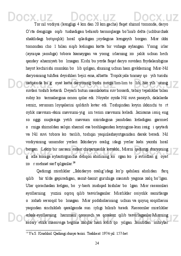 Tor   nil   vodiysi  ( kengligi  4  km   dan  20  km   gacha )  faqat   shimol   tomonda ,  daryo
O ’ rta   dengizga     oqib     tushadigan   behisob   tarmoqlarga   bo ’ linib   delta   ( uchburchak
shaklidagi   botqoqlik )   hosil   qiladigan   joydagina   kengayib   borgan .   Misr   ikki
tomondan   cho l   bilan   siqib   kelingan   katta   bir   vohaga   aylangan.   Yomg irlar 
(ayniqsa   janubga)   tobora   kamaygan   va   yomg irlarning   xo jalik   uchun   hech	
 
qanday  ahamiyati bo lmagan. Kishi bu yerda faqat daryo suvidan foydalanibgina	

hayot kechirishi mumkin bo lib qolgan, shuning uchun ham greklarning  Misr-Nil	

daryosining tuhfasi deyishlari bejiz ema, albatta. Tropik jala tinmay qo yib turishi	

natijasida  bu  g oyat   katta  daryoning  boshi   suvga  lim-lim   to lib,  har  yili     uning	
 
suvlari toshib ketardi. Deyarli butun mamlakatni suv bosardi, tabiiy tepaliklar bilan
subiy ko tarmalargina omon qolar edi. Noyabr oyida Nil suvi  pasayib, dalalarda	

semiz,   serunum   loyqalarini   qoldirib   ketar   edi.   Toshqindan   keyin   ikkinchi   to rt	

oylik   mavsum-ekini   mavsumi-yig im   terim   mavsumi   keladi.   Jazirama   issiq   eng	

so nggi   nuqtasiga   yetib   mavsum   oxiridagina janubdan   keladigan   garmsel	
 
o rniga shimoldan salqin shamol esa boshlagandan keyingina-kun issig i qaytadi
 
va   Nil   suvi   tobora   ko tarilib,   toshqin   yaqinlashayotganidan   darak   beradi.   Nil	

vodiysining   unumdor   yerlari   Ikkidaryo   oralig idagi   yerlar   kabi   yaxshi   hosil	

bergan.   Lekin bir narsani esdan chiqarmaslik kerakki, Misrni qadimgi dunyoning
g alla koniga  aylantirguncha  dehqon aholining  ko rgan  ko p avlodlari   g oyat	
   
zo r mehnat sarf qilganlar.
 10
 
  Qadimgi   misrliklar   ,,Ikkidaryo   oralig’idagi   ko’p   qabilani   aholidan     farq
qilib   bir   tilda   gapiradigan,   samit-hamit   guruhiga   mansub   yagona   xalq   bo’lgan.	

Ular   qorachadan   kelgan,   bo y-basti   xushqad   kishilar   bo lgan.   Misr   rassomlari	
 
ayollarning     yuzini   oqroq   qilib   tasvirlaganlar.   Misrliklar   osiyolik   samitlarga
o xshab sersoqol  bo lmagan.   Misr  podsholarining   uchun va quyuq soqollarini	
 
yaqindan   sinchiklab   qaralganda   sun iyligi   bilinib   turadi.   Rassomlar   misrliklar	

erkak-ayollarning     hammani   qorasoch   va   qorakoz   qilib   tasvirlaganlar.Misrning
asosiy   etnik   massiviga   begona   xalqlar   ham   kelib   qo yilgan.   Janubdan     nubiylar	

10
  Yu . S .  Krushkol .  Qadimgi   dunyo   tarixi .  Toshkent . 1974- yil . 157- bet .
24 