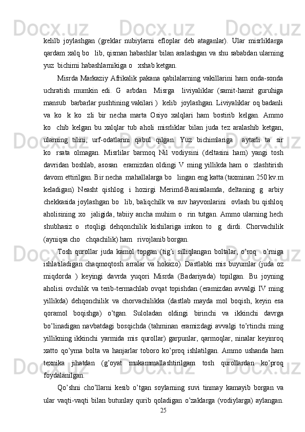 kelilb   joylashgan   (greklar   nubiylarni   efloplar   deb   ataganlar).   Ular   misrliklarga
qardam xalq bo lib, qisman habashlar bilan aralashgan va shu sababdan ularning
yuz  bichimi habashlarnikiga o xshab ketgan.	

Misrda   Markaziy   Afrikalik   pakana   qabilalarning   vakillarini   ham   onda-sonda
uchratish   mumkin   edi.   G arbdan     Misrga     liviyaliklar   (samit-hamit   guruhiga	

mansub   barbarlar pushtining vakilari )   kelib   joylashgan. Liviyaliklar oq badanli
va   ko k   ko zli   bir   necha   marta   Osiyo   xalqlari   ham   bostirib   kelgan.   Ammo	
 
ko chib   kelgan   bu   xalqlar   tub   aholi   misrliklar   bilan   juda   tez   aralashib   ketgan,	

ularning   tilini,   urf-odatlarini   qabul   qilgan.   Yuz   bichimlariga     aytarli   ta sir	

ko rsata   olmagan.   Misrlilar   barmoq   Nil   vodiysini   (deltasini   ham)   yangi   tosh	

davridan   boshlab,   asosan     eramizdan   oldingi   V   ming   yillikda   ham   o zlashtirish	

davom ettirilgan. Bir necha  mahallalarga bo lingan eng katta (taxminan 250 kv.m	

keladigan)   Neasht   qishlog i   hozirgi   Merimd-Banisalamda,   deltaning   g arbiy	
 
chekkasida   joylashgan   bo lib,  baliqchilk  va   suv  hayvonlarini     ovlash  bu  qishloq

aholisining   xo jaligida,   tabiiy   ancha   muhim   o rin   tutgan.   Ammo   ularning   hech	
 
shubhasiz   o rtoqligi   dehqonchilik   kishilariga   imkon   to g dirdi.   Chorvachilik	
  
(ayniqsa cho chqachilik) ham   rivojlanib borgan. 

Tosh   qurollar   juda   kamol   topgan   ( tig ’ i   silliqlangan   boltalar ,   o ’ roq     o ’ rniga
ishlatiladigan   chaqmoqtosh   arralar   va   hokazo ).   Dastlabki   mis   buyumlar   ( juda   oz
miqdorda   )   keyingi   davrda   yuqori   Misrda   ( Badariyada )   topilgan .   Bu   joyning
aholisi   ovchilik   va   terib - termachlab   ovqat   topishdan   ( eramizdan   avvalgi   IV   ming
yillikda )   dehqonchilik   va   chorvachilikka   ( dastlab   mayda   mol   boqish ,   keyin   esa
qoramol   boqishga )   o ’ tgan .   Suloladan   oldingi   birinchi   va   ikkinchi   davrga
bo ’ linadigan   navbatdagi   bosqichda   ( tahminan   eramizdagi   avvalgi   to ’ rtinchi   ming
yillikning   ikkinchi   yarmida   mis   qurollar )   garpunlar ,   qarmoqlar ,   ninalar   keyinroq
xatto   qo ’ yma   bolta   va   hanjarlar   toboro   ko ’ proq   ishlatilgan .   Ammo   ushanda   ham
texnika   jihatdan   ( g ’ oyat   mukammallashtirilgam   tosh   qurollardan   ko ’ proq
foydalanilgan . 
Qo ’ shni   cho ’ llarni   kesib   o ’ tgan   soylarning   suvi   tinmay   kamayib   borgan   va
ular   vaqti - vaqti   bilan   butunlay   qurib   qoladigan   o ’ zaklarga   ( vodiylarga )   aylangan .
25 