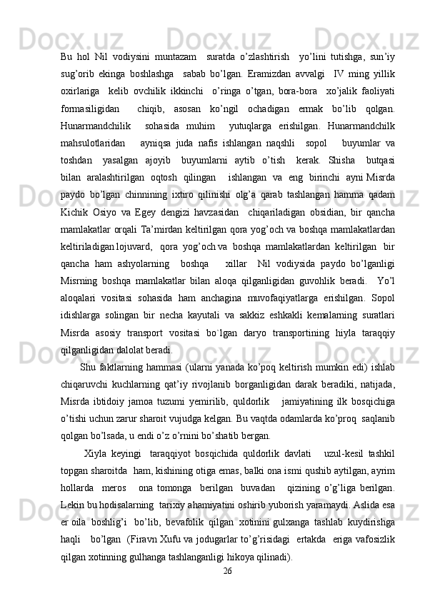 Bu   hol   Nil   vodiysini   muntazam     suratda   o ’ zlashtirish     yo ’ lini   tutishga ,   sun ’ iy
sug ’ orib   ekinga   boshlashga     sabab   bo ’ lgan .   Eramizdan   avvalgi     IV   ming   yillik
oxirlariga     kelib   ovchilik   ikkinchi     o ’ ringa   o ’ tgan ,   bora - bora     xo ’ jalik   faoliyati
formasiligidan     chiqib ,   asosan   ko ’ ngil   ochadigan   ermak   bo ’ lib   qolgan .
Hunarmandchilik     sohasida   muhim     yutuqlarga   erishilgan .   Hunarmandchilk
mahsulotlaridan       ayniqsa   juda   nafis   ishlangan   naqshli     sopol       buyumlar   va
toshdan       yasalgan     ajoyib       buyumlarni     aytib     o ’ tish       kerak .     Shisha       butqasi
bilan     aralashtirilgan     oqtosh     qilingan         ishlangan     va     eng     birinchi     ayni   Misrda
paydo   bo ’ lgan   chinnining   ixtiro   qilinishi   olg ’ a   qarab   tashlangan   hamma   qadam
Kichik   Osiyo   va   Egey   dengizi   havzasidan     chiqariladigan   obsidian ,   bir   qancha
mamlakatlar   orqali   Ta ’ mirdan   keltirilgan   qora   yog ’ och   va   boshqa   mamlakatlardan
keltiriladigan   lojuvard ,    qora    yog ’ och   va    boshqa    mamlakatlardan    keltirilgan     bir
qancha   ham   ashyolarning     boshqa       xillar     Nil   vodiysida   paydo   bo ’ lganligi
Misrning   boshqa   mamlakatlar   bilan   aloqa   qilganligidan   guvohlik   beradi .     Yo ’ l
aloqalari   vositasi   sohasida   ham   anchagina   muvofaqiyatlarga   erishilgan .   Sopol
idishlarga   solingan   bir   necha   kayutali   va   sakkiz   eshkakli   kemalarning   suratlari
Misrda   asosiy   transport   vositasi   bo ` lgan   daryo   transportining   hiyla   taraqqiy
qilganligidan   dalolat   beradi . 
Shu   faktlarning   hammasi   ( ularni   yanada   ko ’ poq   keltirish   mumkin   edi )   ishlab
chiqaruvchi   kuchlarning   qat ’ iy   rivojlanib   borganligidan   darak   beradiki ,   natijada ,
Misrda   ibtidoiy   jamoa   tuzumi   yemirilib ,   quldorlik       jamiyatining   ilk   bosqichiga
o ’ tishi   uchun   zarur   sharoit   vujudga   kelgan .  Bu   vaqtda   odamlarda   ko ’ proq    saqlanib
qolgan   bo ’ lsada ,  u   endi   o ’ z   o ’ rnini   bo ’ shatib   bergan . 
  Xiyla   keyingi     taraqqiyot   bosqichida   quldorlik   davlati       uzul - kesil   tashkil
topgan   sharoitda     ham ,  kishining   otiga   emas ,  balki   ona   ismi   qushib   aytilgan ,  ayrim
hollarda     meros       ona   tomonga     berilgan     buvadan       qizining   o ’ g ’ liga   berilgan .
Lekin   bu   hodisalarning    tarixiy   ahamiyatini   oshirib   yuborish   yaramaydi .  Aslida   esa
er   oila    boshlig ’ i     bo ’ lib ,   bevafolik    qilgan    xotinini   gulxanga    tashlab    kuydirishga
haqli       bo ’ lgan    ( Firavn   Xufu   va   jodugarlar   to ’ g ’ risidagi     ertakda     eriga   vafosizlik
qilgan   xotinning   gulhanga   tashlanganligi   hikoya   qilinadi ). 
26 
