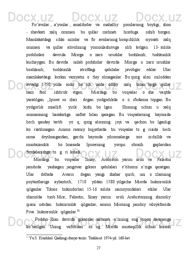 Fir ’ avnlar  ,   a ’ yonlar  ,   amaldorlar     va     mahalliy      pomlarning     boyligi ,   shon
-    shavkati       xalq       ommasi         bu     qullar       mehnati           hisobiga           oshib     borgan .
Mamlakatdagi      ichki    nizolar      va     fir avnlarning  bosqichlilik       siyosati       xalq
ommasi        va   qullar     ahvolining     yomonlashuviga       olib     kelgan.     13-  sulola
podsholari         davrida       Misrga       o zaro       urushlar       boshlanib,       tushkunlik	

kuchaygan.  Bu  davrda    unlab  podsholar   davrida    Misrga   o zaro  urushlar	

boshlanib,       tushkunlik       atrofdagi       qabilalar     javobgar     edilar.     Ular
mamlakatdagi   keskin  vaziyatni  o tlay  olmaganlar.  Bu quzg alon   miloddan	
 
avvalgi   1750   yilda     sodir     bo lib,     unda     oddiy       xalq       bilan   birga     qullar	

ham     faol       ishtirok     etgan.       Misrdagi     bu     voqealar     o sha     vaqtda	

yaratilgan.  ,,Ipuser  so zlari   degan   yodgorlikda    o z   ifodasini  topgan.  Bu	
  
yodgorlik     muallifi       yirik       kishi     bo lgan.         Shuning     uchun     u     xalq	

ommasining       harakatiga       nafrat     bilan     qaragan.     Bu     voqealarning       bayonida
hech     qanday     tartib         yo q,     quzg alonning       joyi     va       qachon     bo lganligi	
  
ko rsatilmagan.    Ammo   rasmiy   hujjatlarda     bu   voqealar   to g risida     hech	
  
nima       deyilmagandan,     garchi     bayonda     yilnomalarga       xos       izchillik     va
muntazamlik       bo lmasada     Ipuserning       yorqin     obrazli       gaplaridan	

foydalanishga  to g ri  keladi. 	
 
  Misrdagi       bu       voqealar       Sinay ,       Arabiston     yarim     oroli     va       Falastin
janubida         yashagan     jangovar     giksos       qabilalari       e ’ tiborini     o ’ ziga     qaratgan .
Ular       deltada         Avaris       degan     yangi     shahar     qurib,     uni     o zlarining	

poytaxtlariga       aylantirib,       1710       yildan     1580   yilgacha     Misrda     hukmronlik
qilganlar.     Tiksos       hukmdorlari     15-16     sulola       namoyondalari         edilar.       Ular
shimolda       turib   Misr,     Falastin,     Sinay     yarim       oroli     Arabistonning     shimoliy
qismi    ustidan      hukmronlik     qilganlar,   ammo   Misrning   janubiy   viloyatlarida
Fiva   hukmronlik   qilganlar. 11
    Podsho    Xian     davrida     giksoslar    saltanati     o ’ zining     eng    yuqori    darajasiga
ko ’ tarilgan .     Uning       vafotidan       so ng       Misrda     mustaqillik     uchun     kurash	

11
  Yu . S .  Krushkol .  Qadimgi   dunyo   tarixi .  Toshkent . 1974- yil . 160- bet .
27 