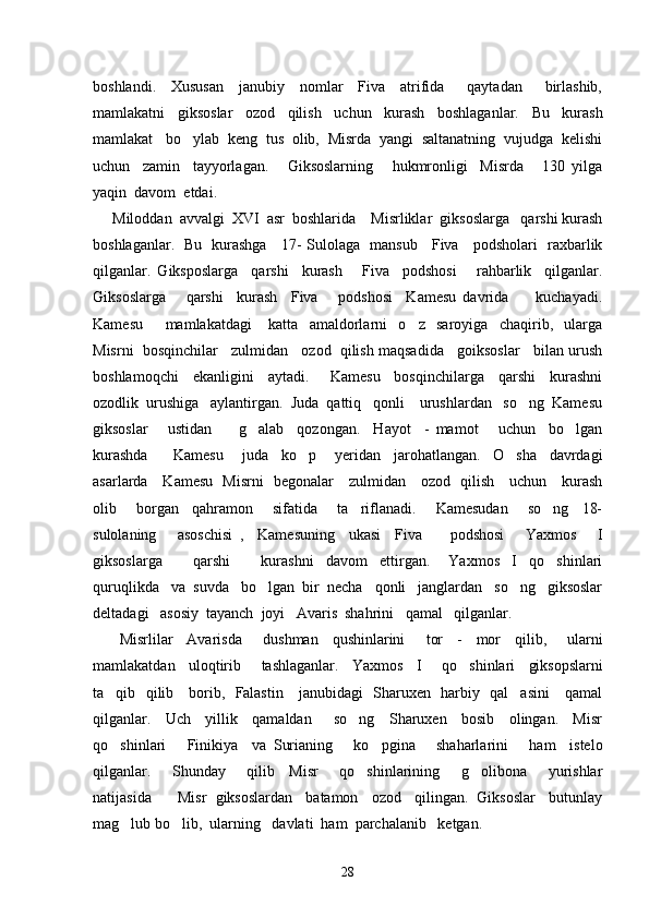 boshlandi.     Xususan     janubiy     nomlar     Fiva     atrifida       qaytadan       birlashib,
mamlakatni     giksoslar     ozod     qilish     uchun     kurash     boshlaganlar.     Bu     kurash
mamlakat   bo ylab  keng  tus  olib,  Misrda  yangi  saltanatning  vujudga  kelishi
uchun     zamin     tayyorlagan.       Giksoslarning       hukmronligi     Misrda       130   yilga
yaqin  davom  etdai.
Miloddan  avvalgi  XVI  asr  boshlarida    Misrliklar  giksoslarga   qarshi kurash
boshlaganlar.   Bu   kurashga     17- Sulolaga   mansub     Fiva     podsholari   raxbarlik
qilganlar.   Giksposlarga     qarshi     kurash       Fiva     podshosi       rahbarlik     qilganlar.
Giksoslarga       qarshi     kurash     Fiva       podshosi     Kamesu   davrida         kuchayadi.
Kamesu         mamlakatdagi       katta     amaldorlarni     o z     saroyiga     chaqirib,     ularga	

Misrni  bosqinchilar   zulmidan   ozod  qilish maqsadida   goiksoslar   bilan urush
boshlamoqchi     ekanligini     aytadi.       Kamesu     bosqinchilarga     qarshi     kurashni
ozodlik  urushiga   aylantirgan.  Juda  qattiq   qonli    urushlardan   so ng  Kamesu	

giksoslar       ustidan         g alab     qozongan.     Hayot     -   mamot       uchun     bo lgan	
 
kurashda         Kamesu       juda     ko p       yeridan     jarohatlangan.     O sha     davrdagi	
 
asarlarda     Kamesu   Misrni   begonalar     zulmidan     ozod   qilish     uchun     kurash
olib       borgan     qahramon       sifatida       ta riflanadi.       Kamesudan       so ng     18-	
 
sulolaning       asoschisi   ,     Kamesuning     ukasi     Fiva         podshosi       Yaxmos       I
giksoslarga           qarshi           kurashni     davom     ettirgan.       Yaxmos     I     qo shinlari	

quruqlikda   va  suvda   bo lgan  bir  necha   qonli   janglardan   so ng   giksoslar	
 
deltadagi   asosiy  tayanch  joyi   Avaris  shahrini   qamal   qilganlar.  
  Misrlilar     Avarisda       dushman     qushinlarini       tor     -     mor     qilib ,       ularni
mamlakatdan     uloqtirib       tashlaganlar .     Yaxmos     I       qo shinlari     giksopslarni	

ta qib   qilib     borib,   Falastin     janubidagi   Sharuxen   harbiy   qal asini     qamal	
 
qilganlar.     Uch     yillik     qamaldan       so ng     Sharuxen     bosib     olingan.     Misr	

qo shinlari       Finikiya     va   Surianing       ko pgina       shaharlarini       ham     istelo	
 
qilganlar.       Shunday       qilib     Misr       qo shinlarining       g olibona       yurishlar	
 
natijasida      Misr  giksoslardan   batamon   ozod   qilingan.  Giksoslar   butunlay
mag lub bo lib,  ularning   davlati  ham  parchalanib   ketgan.   	
 
28 