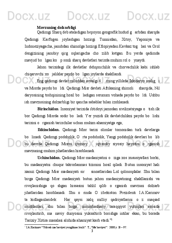 Mavzuning dolzarbligi
Qadimgi Sharq deb ataladigan bepoyon geografik hudud g arbdan sharqda
Qadimgi   Karfogen   joylashgan   hozirgi   Tunnisdan,   Xitoy,   Yaponiya   va
Indoneziyagacha, janubdan shimolga hozirgi Efiopiyadan Kavkaz tog lari va Orol	

dengizining   janubiy   qirg oqlarigacha   cho zilib   ketgan.   Bu   yerda   qadimda	
 
mavjud bo lgan ko p sonli sharq davlatlari tarixda muhim rol o ynaydi.	
  
Jahon   tarixidagi   ilk   davlatlar   dehqonchilik   va   chorvachilik   kabi   ishlab
chiqaruvchi xo jaliklar paydo bo lgan joylarda shakllandi.	
 
Eng qadimgi davlat miloddan avvalgi 4   ming yillikda Ikkidaryo oralig i	
 
va Misrda paydo bo ldi. Qadimgi Misr davlati Afrikaning shimoli   sharqida, Nil	
 
daryosining toshqinining hosil bo ladigan serunum vohada paydo bo ldi. Ushbu	
 
ish mavzusining dolzarbligi bir qancha sabablar bilan izohlanadi.
Birinchidan . Insoniyat tarixida ibtidoyi jamodan sivilizatsiyaga o tish ilk	

bor   Qadimgi   Misrda   sodir   bo ladi.   Yer   yuzidi   ilk   davlatchilikni   paydo   bo lishi	
 
tarixini o rganish tarixchilar uchun muhim ahamiyatga ega;	

Ikkinchidan.   Qadimgi   Misr   tarixi   olimlar   tomonidan   turli   davrlarga
bo linadi. Qadimgi podsholik, O rta podsholik, Yangi podsholik davrlari bo lib	
  
bu   davrda   Qadimgi   Misrni   ijtimoiy     iqtisodiy   siyosiy   hayotini   o rganish	
 
mavzuning muhim jihatlaridan hisoblanadi.
Uchinchidan.  Qadimgi Misr madaniyatini o ziga xos xususiyatlari borki,	

bu   madaniyatni   chuqur   takrorlanmas   tizimini   hosil   qiladi.   Butun   insoniyat   hali
xanuz   Qadimgi   Misr   madaniyati   sir     sinoatlaridan   Lol   qolmoqdalar.   Shu   bilan	

birga   Qadimgi   Misr   madaniyati   butun   jahon   madaniyatining   shakllanishi   va
rivojlanishiga   qo shgan   hissasini   tahlil   qilib   o rganish   mavzuni   dolzarb	
 
jihatlaridan   hisoblanadi.   Shu   o rinda   O zbekiston   Prezidenti   I.A.Karimov	
 
ta kidlaganlaridek:   Har   qaysi   xalq   milliy   qadriyatlarini   o z   maqsad	
  
muddaolari,   shu   bilan   birga,   umumbashariy   taraqqiyot   yutuqlari   asosida
rivojlantirib,   ma naviy   dunyosini   yuksaltirib   borishga   intilar   ekan,   bu   borada	

Tarixiy Xotira masalasi alohida ahamiyat kasb etadi.	
 1
1
  I.A.Karimov “Yuksak ma’naviyat yengilmas kuch”. Т., “Ma’naviyat”.  2008 y. B – 97.
3 
