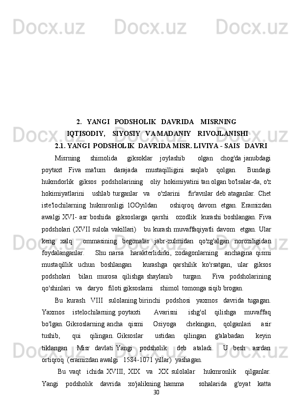 2.   YANGI   PODSHOLIK   DAVRIDA    MISRNING   
 IQTISODIY,    SIYOSIY   VA MADANIY    RIVOJLANISHI
2.1. YANGI  PODSHOLIK  DAVRIDA MISR. LIVIYA - SAIS   DAVRI
Misrning         shimolida         giksoklar       joylashib           olgan       chog'da   janubdagi
poytaxt     Fiva   ma'lum       darajada       mustaqilligini     saqlab       qolgan.         Bundagi
hukmdorlik   giksos   podsholarining    oliy  hokimiyatini tan olgan bo'lsalar-da, o'z
hokimiyatlarini       ushlab   turganlar     va       o'zlarini       fir'avnlar   deb   ataganlar.   Chet
iste'lochilarning   hukmronligi   lOOyildan       oshiqroq   davom   etgan.   Eramizdan
awalgi  XVI- asr  boshida   giksoslarga   qarshi      ozodlik   kurashi  boshlangan. Fiva
podsholari  (XVII   sulola  vakillari)      bu  kurash  muvaffaqiyatli  davom     etgan. Ular
keng   xalq     ommasining   begonalar   jabr-zulmidan   qo'zg'algan   noroziligidan
foydalanganlar.       Shu   narsa     harakterlidirki,   zodagonlarning     anchagina   qismi
mustaqillik   uchun   boshlangan     kurashga   qarshilik   ko'rsatgan,   ular   giksos
podsholari       bilan     murosa     qilishga   shaylanib         turgan.         Fiva     podsholarining
qo'shinlari   va   daryo   filoti giksoslarni    shimol  tomonga siqib brogan. 
Bu  kurash   VIII   sulolaning birinchi   podshosi   yaxmos   davrida  tugagan.
Yaxmos       istelochilarning   poytaxti           Avarisni         ishg'ol       qilishga       muvaffaq
bo'lgan.   Giksoslarning   ancha     qismi         Osiyoga         chekingan,       qolganlari         asir
tushib,         qui       qilingan.   Giksoslar         ustidan       qilingan       g'alabadan         keyin
tiklangan       Misr    davlati  Yangi      podsholik       deb     ataladi.       U   besh      asrdan
ortiqroq  (eramizdan awalgi   1584-1071 yillar)  yashagan.
  Bu   vaqt     ichida   XVIII,   XIX     va     XX   sulolalar       hukmronlik       qilganlar.
Yangi     podsholik     davrida     xo'jalikning   hamma         sohalarida     g'oyat     katta
30 