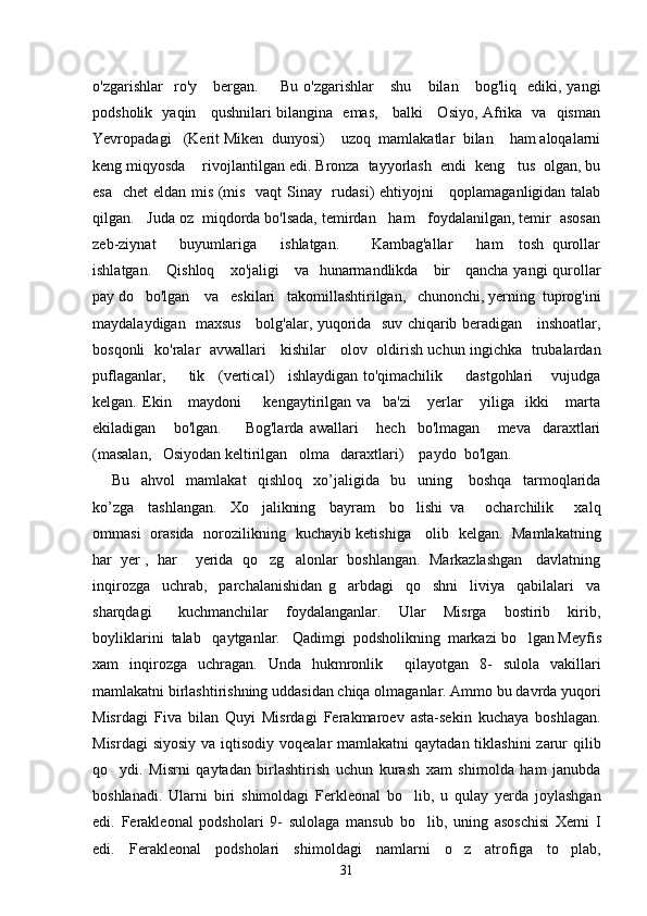 o'zgarishlar     ro'y      bergan.         Bu   o'zgarishlar       shu       bilan      bog'liq     ediki,  yangi
podsholik   yaqin     qushnilari bilangina   emas,     balki     Osiyo, Afrika   va   qisman
Yevropadagi   (Kerit Miken  dunyosi)    uzoq  mamlakatlar  bilan    ham aloqalarni
keng miqyosda    rivojlantilgan edi. Bronza  tayyorlash  endi  keng   tus  olgan, bu
esa   chet eldan mis (mis   vaqt  Sinay   rudasi)  ehtiyojni     qoplamaganligidan talab
qilgan.   Juda oz  miqdorda bo'lsada, temirdan   ham   foydalanilgan, temir  asosan
zeb-ziynat       buyumlariga       ishlatgan.         Kambag'allar       ham     tosh   qurollar
ishlatgan.     Qishloq     xo'jaligi     va   hunarmandlikda     bir     qancha yangi qurollar
pay do   bo'lgan    va   eskilari   takomillashtirilgan,   chunonchi, yerning  tuprog'ini
maydalaydigan   maxsus     bolg'alar, yuqorida   suv chiqarib beradigan     inshoatlar,
bosqonli   ko'ralar   avwallari     kishilar     olov   oldirish uchun ingichka   trubalardan
puflaganlar,       tik    (vertical)    ishlaydigan to'qimachilik       dastgohlari     vujudga
kelgan.   Ekin       maydoni         kengaytirilgan   va     ba'zi       yerlar       yiliga     ikki       marta
ekiladigan       bo'lgan.         Bog'larda   awallari       hech     bo'lmagan       meva     daraxtlari
(masalan,   Osiyodan keltirilgan   olma   daraxtlari)    paydo  bo'lgan. 
Bu     ahvol     mamlakat     qishloq     xo’jaligida     bu     uning       boshqa     tarmoqlarida
ko’zga     tashlangan.     Xo jalikning     bayram     bo lishi   va       ocharchilik       xalq 
ommasi   orasida   norozilikning   kuchayib ketishiga     olib   kelgan.   Mamlakatning
har  yer ,  har    yerida  qo zg alonlar  boshlangan.  Markazlashgan   davlatning
 
inqirozga     uchrab,     parchalanishidan   g arbdagi     qo shni     liviya     qabilalari     va	
 
sharqdagi       kuchmanchilar     foydalanganlar.     Ular     Misrga     bostirib     kirib,
boyliklarini  talab   qaytganlar.   Qadimgi  podsholikning  markazi   bo lgan Meyfis	

xam   inqirozga   uchragan.   Unda   hukmronlik     qilayotgan   8-   sulola   vakillari
mamlakatni birlashtirishning uddasidan chiqa olmaganlar. Ammo bu davrda yuqori
Misrdagi   Fiva   bilan   Quyi   Misrdagi   Ferakmaroev   asta-sekin   kuchaya   boshlagan.
Misrdagi  siyosiy  va iqtisodiy  voqealar  mamlakatni  qaytadan tiklashini  zarur  qilib
qo ydi.   Misrni   qaytadan   birlashtirish   uchun   kurash   xam   shimolda   ham   janubda	

boshlanadi.   Ularni   biri   shimoldagi   Ferkleonal   bo lib,   u   qulay   yerda   joylashgan	

edi.   Ferakleonal   podsholari   9-   sulolaga   mansub   bo lib,   uning   asoschisi   Xemi   I	

edi.   Ferakleonal   podsholari   shimoldagi   namlarni   o z   atrofiga   to plab,	
 
31 
