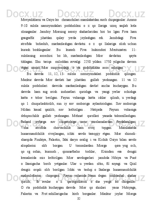 Miviyaliklarni va Osiyo ko chmanchilari mamlakatdan surib chiqarganlar. Ammo
9-10   sulola   namoyondalari   podsholikni   o z   qo llariga   uzoq   saqlab   kela	
 
olmaganlar.   Janubiy   Misrning   asosiy   shaharlaridan   biri   bo lgan   Fiva   ham	

geagrafik           jihatdan       qulay       yerda       joylashgan     edi.         Janubdagi           Fiva
atrofida    birlashib,   markazlashgan  davlatni   o z    qo llalariga   olish  uchun	
 
kurash     boshlaganlar.         Bu         kurash         Fiva         hukimdori       Mentuxaten         11-
sulolaning       asoschisi       bo lib,     markazlashgan       Misr         davlatini           qayta	

tiklagan.  Shu   tariqa    miloddan  avvalgi   2250  yildan   1750  yilgacha  davom
etgan   umum  Misr   miqiyosidagi    o rta   podsholikka   asos   solingan. 	

  Bu     davrda       11,   12,   13-     sulola       nomoyondalari       podsholik       qilingan.
Mazkur    davrda   Misr    davlati   har      jihatdan       gullab     yashnagan.     11   va   12
sulola     podsholari       davrida     markazlashgan     davlat     ancha     kuchaygan.     Bu
davrda       ham     sug orish       inshoatlari       qurishga       va       yangi     yerlar       ochishga	

katta     e tobor     berilgan.     Fayun     vohasiga     katta     ishlar       qilinib,   u   yerdagi	

qo l   chuqurlashtirilib,  sun iy  suv   omboriga   aylantirishgan.   Suv  omboriga	
 
Nildan     kanal     qazilib,     suv       keltirilgan   .       Natijada         Fayum       vohasiga
dehqonchilik     gullab     yashnagan.   Mehnat       qurollari     yanada   takomillashgan.
Baland       joylarga       suv       chiqarishiga       zarur       moslamalardan       foydalanilgan.
Voha       atrofida       chorvachilik       ham     rivoj       topgan.       Mamlakatda
hunarmandchilik       rivojlangan,     ichki       savdo     taraqqiy     etgan.       Misr       shimoli-
sharqida  Finikiya,  Falastin,  Ikki  daryo  oralig i  va  Kichik  Osiyo  bilan  savdo	

aloqalarini       olib       borgan.       U     tomonlardan     Misrga         qora   yog och,	

qo rg oshin,     kumush   ,     qimmatbaho       toshlar,       Krimdan     esa       dengiz	
 
kemalarida     mis     keltirilgan.     Misr     savdogarlari       janubda   Nibiya     va   Punt
o lkasigacha     borib     yetganlar.   Ular     u   yerdan     oltin,   fil   suyagi     va   Qizil

dengiz   orqali   olib   borilgan.  Ichki   va   tashqi  o lkalarga   hunarmandchilik	

mahsulotlarini       chiqargan.     Fayun   vohasida Ittaun   degan     muhtashal     shahar
qurilib,         fir avnlar         o z         qarorgohlarini       o sha       yerga       ko chirganlar.	
   
O rta     podsholik   kuchaygan   davrda       Misr     qo shinlari           yana     Nubiyaga,	
 
Falastin   va    Frot sohillarigacha     kirib    borganlar.    Mazkur    joylar    Misrga
32 