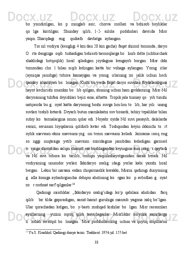 bo ysindirilgan,   ko p   minglab   asir,   chorva   mollari   va  behisob  boyliklar 
qo lga     kiritilgan.     Shunday     qilib,   1-2-   sulola       podsholari     davrida     Misr

yaqin  Sharqdagi    eng     qudratli    davlatga   aylangan.  
Tor nil vodiysi (kengligi 4 km dan 20 km gacha) faqat shimol tomonda, daryo
O rta dengizga  oqib  tushadigan behisob tarmoqlarga bo linib delta (uchburchak
 
shaklidagi   botqoqlik)   hosil   qiladigan   joydagina   kengayib   borgan.   Misr   ikki
tomondan   cho l   bilan   siqib   kelingan   katta   bir   vohaga   aylangan.   Yomg irlar	
 
(ayniqsa   janubga)   tobora   kamaygan   va   yomg irlarning   xo jalik   uchun   hech	
 
qanday  ahamiyati bo lmagan. Kishi bu yerda faqat daryo suvidan foydalanibgina	

hayot kechirishi mumkin bo lib qolgan, shuning uchun ham greklarning  Misr-Nil	

daryosining tuhfasi deyishlari bejiz ema, albatta. Tropik jala tinmay qo yib turishi	

natijasida  bu  g oyat   katta  daryoning  boshi   suvga  lim-lim   to lib,  har  yili     uning	
 
suvlari toshib ketardi. Deyarli butun mamlakatni suv bosardi, tabiiy tepaliklar bilan
subiy ko tarmalargina omon qolar edi. Noyabr oyida Nil suvi  pasayib, dalalarda	

semiz,   serunum   loyqalarini   qoldirib   ketar   edi.   Toshqindan   keyin   ikkinchi   to rt	

oylik   mavsum-ekini   mavsumi-yig im   terim   mavsumi   keladi.   Jazirama   issiq   eng	

so nggi   nuqtasiga   yetib   mavsum   oxiridagina janubdan   keladigan   garmsel	
 
o rniga shimoldan salqin shamol esa boshlagandan keyingina-kun issig i qaytadi
 
va   Nil   suvi   tobora   ko tarilib,   toshqin   yaqinlashayotganidan   darak   beradi.   Nil	

vodiysining   unumdor   yerlari   Ikkidaryo   oralig idagi   yerlar   kabi   yaxshi   hosil	

bergan.   Lekin bir narsani esdan chiqarmaslik kerakki, Misrni qadimgi dunyoning
g alla koniga  aylantirguncha  dehqon aholining  ko rgan  ko p avlodlari   g oyat	
   
zo r mehnat sarf qilganlar.
 12
 
  Qadimgi   misrliklar   ,,Ikkidaryo   oralig’idagi   ko’p   qabilani   aholidan     farq
qilib   bir   tilda   gapiradigan,   samit-hamit   guruhiga   mansub   yagona   xalq   bo’lgan.	

Ular   qorachadan   kelgan,   bo y-basti   xushqad   kishilar   bo lgan.   Misr   rassomlari	
 
ayollarning     yuzini   oqroq   qilib   tasvirlaganlar.   Misrliklar   osiyolik   samitlarga
o xshab sersoqol  bo lmagan.   Misr  podsholarining   uchun va quyuq soqollarini	
 
12
  Yu . S .  Krushkol .  Qadimgi   dunyo   tarixi .  Toshkent . 1974- yil . 157- bet .
33 