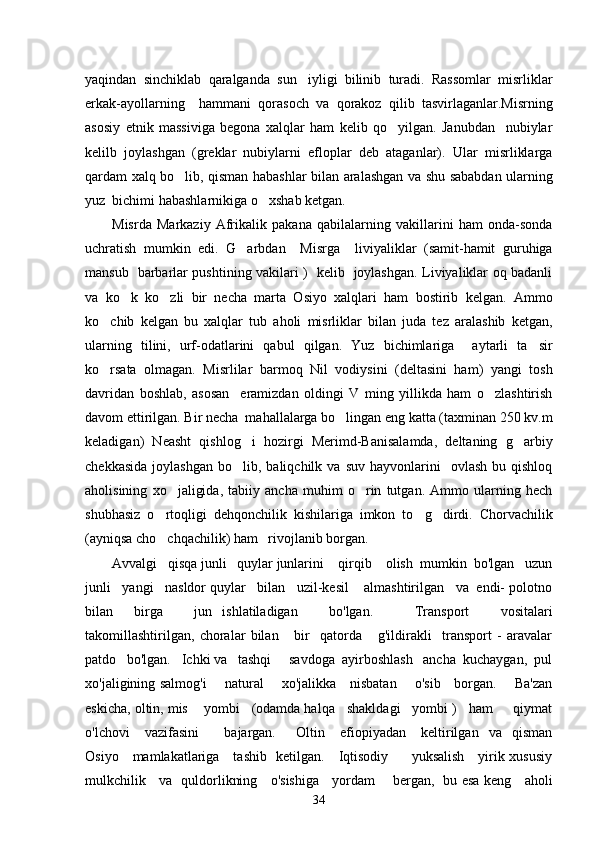 yaqindan   sinchiklab   qaralganda   sun iyligi   bilinib   turadi.   Rassomlar   misrliklar
erkak-ayollarning     hammani   qorasoch   va   qorakoz   qilib   tasvirlaganlar.Misrning
asosiy   etnik   massiviga   begona   xalqlar   ham   kelib   qo yilgan.   Janubdan     nubiylar	

kelilb   joylashgan   (greklar   nubiylarni   efloplar   deb   ataganlar).   Ular   misrliklarga
qardam xalq bo lib, qisman habashlar bilan aralashgan va shu sababdan ularning	

yuz  bichimi habashlarnikiga o xshab ketgan.	

Misrda   Markaziy   Afrikalik   pakana   qabilalarning   vakillarini   ham   onda-sonda
uchratish   mumkin   edi.   G arbdan     Misrga     liviyaliklar   (samit-hamit   guruhiga	

mansub   barbarlar pushtining vakilari )   kelib   joylashgan. Liviyaliklar oq badanli
va   ko k   ko zli   bir   necha   marta   Osiyo   xalqlari   ham   bostirib   kelgan.   Ammo	
 
ko chib   kelgan   bu   xalqlar   tub   aholi   misrliklar   bilan   juda   tez   aralashib   ketgan,	

ularning   tilini,   urf-odatlarini   qabul   qilgan.   Yuz   bichimlariga     aytarli   ta sir	

ko rsata   olmagan.   Misrlilar   barmoq   Nil   vodiysini   (deltasini   ham)   yangi   tosh	

davridan   boshlab,   asosan     eramizdan   oldingi   V   ming   yillikda   ham   o zlashtirish	

davom ettirilgan. Bir necha  mahallalarga bo lingan eng katta (taxminan 250 kv.m	

keladigan)   Neasht   qishlog i   hozirgi   Merimd-Banisalamda,   deltaning   g arbiy	
 
chekkasida   joylashgan   bo lib,  baliqchilk  va   suv  hayvonlarini     ovlash  bu  qishloq

aholisining   xo jaligida,   tabiiy   ancha   muhim   o rin   tutgan.   Ammo   ularning   hech	
 
shubhasiz   o rtoqligi   dehqonchilik   kishilariga   imkon   to g dirdi.   Chorvachilik	
  
(ayniqsa cho chqachilik) ham   rivojlanib borgan. 

Avvalgi   qisqa junli   quylar junlarini    qirqib    olish  mumkin  bo'lgan   uzun
junli   yangi   nasldor quylar   bilan   uzil-kesil    almashtirilgan   va  endi- polotno
bilan     birga       jun   ishlatiladigan       bo'lgan.         Transport       vositalari
takomillashtirilgan,   choralar   bilan       bir     qatorda       g'ildirakli     transport   -   aravalar
patdo   bo'lgan.   Ichki va   tashqi     savdoga  ayirboshlash   ancha  kuchaygan,  pul
xo'jaligining salmog'i       natural       xo'jalikka     nisbatan       o'sib     borgan.       Ba'zan
eskicha, oltin, mis    yombi   (odamda halqa   shakldagi   yombi )   ham     qiymat
o'lchovi       vazifasini           bajargan.         Oltin       efiopiyadan       keltirilgan     va    qisman
Osiyo     mamlakatlariga     tashib   ketilgan.     Iqtisodiy         yuksalish     yirik xususiy
mulkchilik     va   quldorlikning     o'sishiga     yordam       bergan,   bu esa keng     aholi
34 