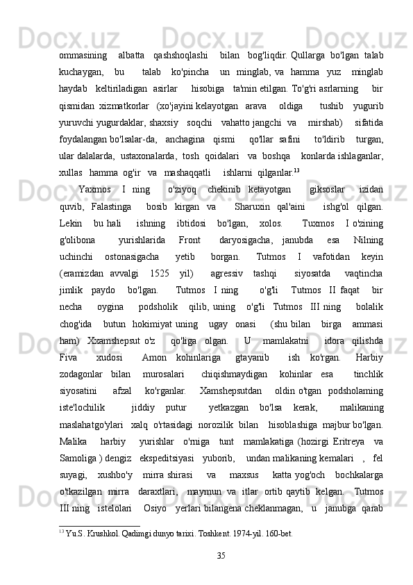 ommasining     albatta    qashshoqlashi      bilan    bog'liqdir. Qullarga   bo'lgan  talab
kuchaygan,       bu           talab       ko'pincha       un     minglab,   va     hamma     yuz       minglab
haydab   keltiriladigan  asirlar     hisobiga   ta'min etilgan. To'g'ri asrlarning     bir
qismidan  xizmatkorlar   (xo'jayini kelayotgan   arava     oldiga       tushib    yugurib
yuruvchi yugurdaklar, shaxsiy     soqchi     vahatto jangchi   va       mirshab)       sifatida
foydalangan bo'lsalar-da,   anchagina   qismi     qo'llar  safini     to'ldirib    turgan,
ular dalalarda,  ustaxonalarda,  tosh  qoidalari   va  boshqa    konlarda ishlaganlar,
xullas   hamma  og'ir   va   mashaqqatli     ishlarni  qilganlar. 13
Yaxmos       I     ning           o'ziyoq       chekinib     ketayotgan           giksoslar         izidan
quvib,     Falastinga         bosib     kirgan     va           Sharuxin     qal'aini           ishg'ol     qilgan.
Lekin       bu   hali         ishning       ibtidosi       bo'lgan,       xolos.           Tuxmos       I   o'zining
g'olibona           yurishlarida       Front         daryosigacha,     janubda       esa       Nilning
uchinchi       ostonasigacha         yetib         borgan.         Tutmos       I       vafotidan       keyin
(eramizdan     avvalgi       1525       yil)           agressiv       tashqi           siyosatda         vaqtincha
jimlik     paydo       bo'lgan.         Tutmos     I   ning           o'g'li       Tutmos     II   faqat       bir
necha         oygina         podsholik       qilib,   uning       o'g'li     Tutmos     III   ning         bolalik
chog'ida       butun     hokimiyat   uning       ugay     onasi         (shu   bilan       birga       ammasi
ham)     Xxamshepsut   o'z         qo'liga     olgan.         U       mamlakatni         idora     qilishda
Fiva         xudosi         Amon     kohinlariga       gtayanib         ish     ko'rgan.       Harbiy
zodagonlar     bilan       murosalari         chiqishmaydigan       kohinlar     esa           tinchlik
siyosatini          afzal       ko'rganlar.       Xamshepsutdan       oldin o'tgan   podsholaming
iste'lochilik jiddiy     putur         yetkazgan     bo'lsa     kerak,         malikaning
maslahatgo'ylari   xalq  o'rtasidagi  norozilik  bilan    hisoblashiga  majbur bo'lgan.
Malika       harbiy       yurishlar     o'rniga     tunt     mamlakatiga   (hozirgi   Eritreya     va
Samoliga ) dengiz   ekspeditsiyasi   yuborib,    undan malikaning kemalari   ,   fel
suyagi,      xushbo'y      mirra  shirasi         va        maxsus        katta  yog'och       bochkalarga
o'tkazilgan   mirra     daraxtlari,     maymun   va   itlar   ortib qaytib   kelgan.     Tutmos
III ning   istelolari    Osiyo   yerlari bilangena cheklanmagan,   u   janubga  qarab
13
  Yu . S .  Krushkol .  Qadimgi   dunyo   tarixi .  Toshkent . 1974- yil . 160- bet .
35 