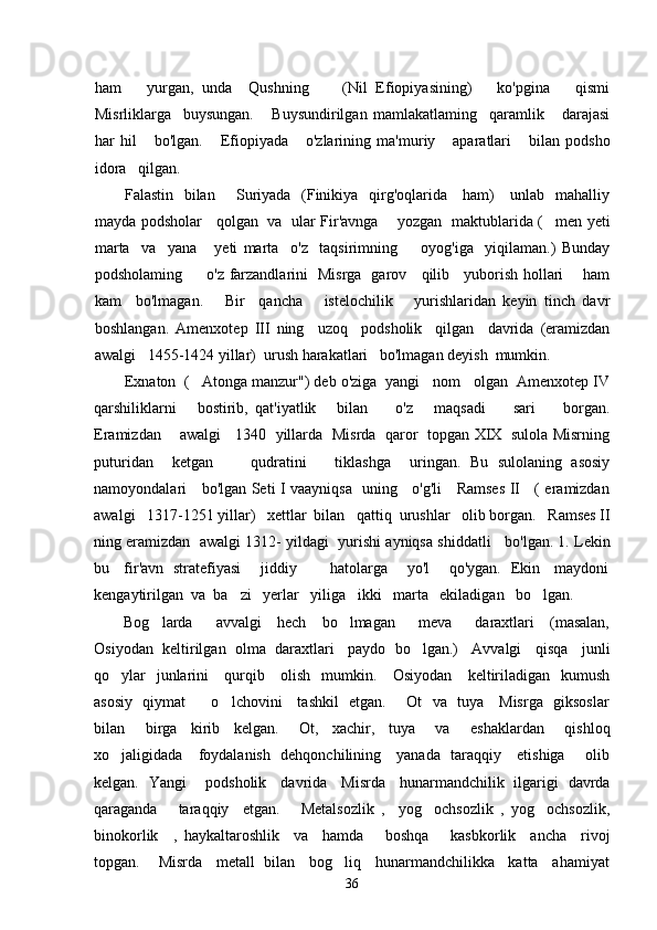 ham       yurgan,   unda     Qushning         (Nil   Efiopiyasining)       ko'pgina       qismi
Misrliklarga     buysungan.       Buysundirilgan   mamlakatlaming     qaramlik       darajasi
har   hil       bo'lgan.       Efiopiyada       o'zlarining   ma'muriy       aparatlari       bilan   podsho
idora   qilgan.         
Falastin   bilan       Suriyada   (Finikiya   qirg'oqlarida     ham)      unlab   mahalliy
mayda podsholar     qolgan   va   ular Fir'avnga       yozgan   maktublarida ( men yeti
marta     va     yana       yeti   marta     o'z     taqsirimning         oyog'iga     yiqilaman.)   Bunday
podsholaming         o'z farzandlarini   Misrga   garov     qilib     yuborish hollari       ham
kam     bo'lmagan.       Bir     qancha       istelochilik       yurishlaridan   keyin   tinch   davr
boshlangan.   Amenxotep   III   ning     uzoq     podsholik     qilgan     davrida   (eramizdan
awalgi   1455-1424 yillar)  urush harakatlari   bo'lmagan deyish  mumkin.
       Exnaton  ( Atonga manzur") deb o'ziga  yangi   nom   olgan  Amenxotep IV	

qarshiliklarni       bostirib,   qat'iyatlik       bilan         o'z       maqsadi         sari         borgan.
Eramizdan       awalgi     1340   yillarda   Misrda   qaror   topgan XIX   sulola Misrning
puturidan     ketgan         qudratini       tiklashga     uringan.   Bu   sulolaning   asosiy
namoyondalari     bo'lgan Seti I vaayniqsa   uning     o'g'li     Ramses II     ( eramizdan
awalgi   1317-1251 yillar)   xettlar  bilan   qattiq  urushlar   olib borgan.   Ramses II
ning eramizdan  awalgi 1312- yildagi  yurishi ayniqsa shiddatli   bo'lgan. 1. Lekin
bu     fir'avn   stratefiyasi       jiddiy             hatolarga       yo'l       qo'ygan.   Ekin     maydoni
kengaytirilgan  va  ba zi   yerlar   yiliga   ikki   marta   ekiladigan   bo lgan.   	
 
Bog larda       avvalgi     hech     bo lmagan       meva       daraxtlari     (masalan,	
 
Osiyodan  keltirilgan  olma  daraxtlari   paydo  bo lgan.)   Avvalgi   qisqa   junli	

qo ylar    junlarini     qurqib     olish   mumkin.     Osiyodan      keltiriladigan   kumush	

asosiy   qiymat         o lchovini     tashkil   etgan.       Ot   va   tuya     Misrga   giksoslar	

bilan       birga     kirib     kelgan.       Ot,     xachir,     tuya       va       eshaklardan       qishloq
xo jaligidada     foydalanish   dehqonchilining     yanada   taraqqiy     etishiga       olib	

kelgan.   Yangi       podsholik     davrida     Misrda     hunarmandchilik   ilgarigi   davrda
qaraganda       taraqqiy     etgan.       Metalsozlik   ,     yog ochsozlik   ,   yog ochsozlik,	
 
binokorlik     ,   haykaltaroshlik     va     hamda       boshqa       kasbkorlik     ancha     rivoj
topgan.      Misrda    metall  bilan    bog liq    hunarmandchilikka    katta    ahamiyat	

36 