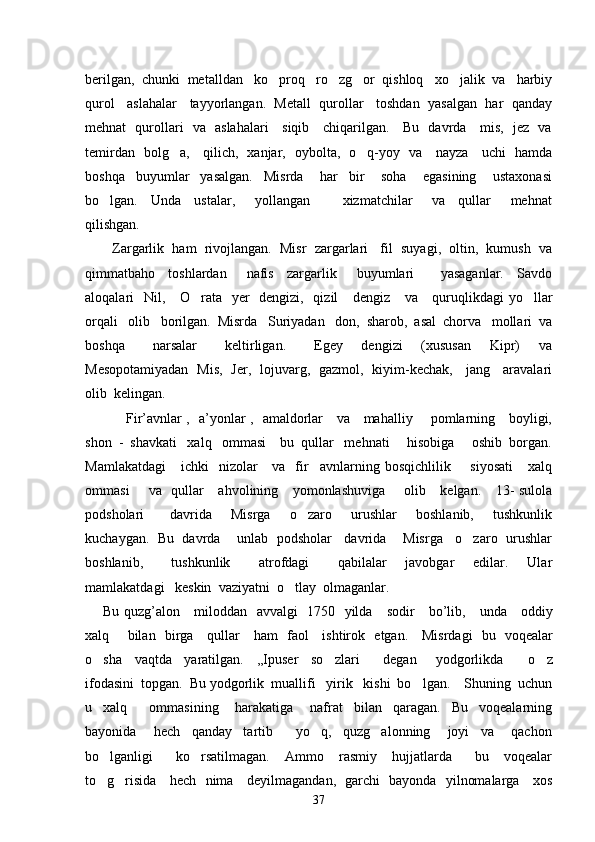 berilgan,  chunki  metalldan   ko proq   ro zg or  qishloq   xo jalik  va   harbiy   
qurol   aslahalar   tayyorlangan.  Metall  qurollar   toshdan  yasalgan  har  qanday
mehnat   qurollari   va   aslahalari     siqib     chiqarilgan.     Bu   davrda     mis,   jez   va
temirdan   bolg a,     qilich,   xanjar,   oybolta,   o q-yoy   va     nayza     uchi   hamda	
 
boshqa     buyumlar     yasalgan.     Misrda       har     bir       soha       egasining       ustaxonasi
bo lgan.     Unda     ustalar,       yollangan           xizmatchilar       va     qullar       mehnat	

qilishgan.  
Zargarlik  ham  rivojlangan.  Misr  zargarlari   fil  suyagi,  oltin,  kumush  va
qimmatbaho     toshlardan       nafis     zargarlik       buyumlari         yasaganlar.     Savdo
aloqalari   Nil,     O rata   yer   dengizi,   qizil     dengiz     va     quruqlikdagi  yo llar	
 
orqali   olib   borilgan.  Misrda   Suriyadan   don,  sharob,  asal  chorva   mollari  va
boshqa       narsalar       keltirligan.       Egey     dengizi     (xususan     Kipr)     va
Mesopotamiyadan   Mis,   Jer,   lojuvarg,   gazmol,   kiyim-kechak,     jang     aravalari
olib  kelingan.   
         Fir’avnlar ,   a’yonlar ,   amaldorlar     va     mahalliy       pomlarning     boyligi,
shon  -  shavkati   xalq   ommasi    bu  qullar   mehnati     hisobiga     oshib  borgan.
Mamlakatdagi      ichki    nizolar      va     fir avnlarning  bosqichlilik       siyosati       xalq	

ommasi        va   qullar     ahvolining     yomonlashuviga       olib     kelgan.     13-  sulola
podsholari         davrida       Misrga       o zaro       urushlar       boshlanib,       tushkunlik	

kuchaygan.  Bu  davrda    unlab  podsholar   davrida    Misrga   o zaro  urushlar	

boshlanib,       tushkunlik       atrofdagi       qabilalar     javobgar     edilar.     Ular
mamlakatdagi   keskin  vaziyatni  o tlay  olmaganlar.  	

Bu   quzg ’ alon       miloddan     avvalgi    1750    yilda       sodir       bo ’ lib ,      unda       oddiy
xalq         bilan     birga       qullar       ham     faol       ishtirok     etgan .      Misrdagi   bu   voqealar
o sha     vaqtda     yaratilgan.     ,,Ipuser     so zlari     degan       yodgorlikda         o z	
   
ifodasini  topgan.  Bu yodgorlik  muallifi   yirik   kishi  bo lgan.    Shuning  uchun	

u     xalq         ommasining       harakatiga       nafrat     bilan     qaragan.     Bu     voqealarning
bayonida       hech     qanday     tartib         yo q,     quzg alonning       joyi     va       qachon	
 
bo lganligi       ko rsatilmagan.     Ammo     rasmiy     hujjatlarda       bu     voqealar	
 
to g risida     hech   nima     deyilmagandan,   garchi   bayonda   yilnomalarga     xos
 
37 