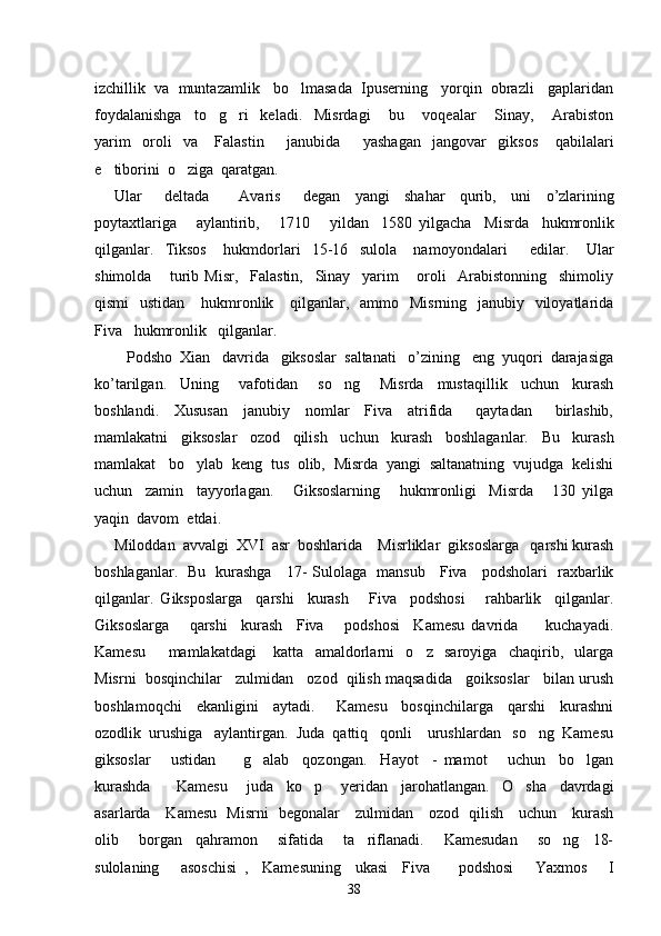 izchillik  va  muntazamlik   bo lmasada  Ipuserning   yorqin  obrazli   gaplaridan
foydalanishga     to g ri     keladi.     Misrdagi       bu       voqealar       Sinay,       Arabiston	
 
yarim     oroli     va       Falastin         janubida         yashagan     jangovar     giksos       qabilalari
e tiborini  o ziga  qaratgan.  	
 
Ular       deltada         Avaris       degan     yangi     shahar     qurib ,     uni     o ’ zlarining
poytaxtlariga       aylantirib ,       1710       yildan     1580   yilgacha     Misrda     hukmronlik
qilganlar .     Tiksos       hukmdorlari     15-16     sulola       namoyondalari         edilar.       Ular
shimolda       turib   Misr,     Falastin,     Sinay     yarim       oroli     Arabistonning     shimoliy
qismi    ustidan      hukmronlik     qilganlar,   ammo   Misrning   janubiy   viloyatlarida
Fiva   hukmronlik   qilganlar.
   Podsho  Xian   davrida   giksoslar  saltanati   o’zining   eng  yuqori  darajasiga
ko’tarilgan.     Uning       vafotidan       so ng       Misrda     mustaqillik     uchun     kurash	

boshlandi.     Xususan     janubiy     nomlar     Fiva     atrifida       qaytadan       birlashib,
mamlakatni     giksoslar     ozod     qilish     uchun     kurash     boshlaganlar.     Bu     kurash
mamlakat   bo ylab  keng  tus  olib,  Misrda  yangi  saltanatning  vujudga  kelishi	

uchun     zamin     tayyorlagan.       Giksoslarning       hukmronligi     Misrda       130   yilga
yaqin  davom  etdai.
Miloddan  avvalgi  XVI  asr  boshlarida    Misrliklar  giksoslarga   qarshi kurash
boshlaganlar.   Bu   kurashga     17- Sulolaga   mansub     Fiva     podsholari   raxbarlik
qilganlar.   Giksposlarga     qarshi     kurash       Fiva     podshosi       rahbarlik     qilganlar.
Giksoslarga       qarshi     kurash     Fiva       podshosi     Kamesu   davrida         kuchayadi.
Kamesu         mamlakatdagi       katta     amaldorlarni     o z     saroyiga     chaqirib,     ularga	

Misrni  bosqinchilar   zulmidan   ozod  qilish maqsadida   goiksoslar   bilan urush
boshlamoqchi     ekanligini     aytadi.       Kamesu     bosqinchilarga     qarshi     kurashni
ozodlik  urushiga   aylantirgan.  Juda  qattiq   qonli    urushlardan   so ng  Kamesu	

giksoslar       ustidan         g alab     qozongan.     Hayot     -   mamot       uchun     bo lgan	
 
kurashda         Kamesu       juda     ko p       yeridan     jarohatlangan.     O sha     davrdagi	
 
asarlarda     Kamesu   Misrni   begonalar     zulmidan     ozod   qilish     uchun     kurash
olib       borgan     qahramon       sifatida       ta riflanadi.       Kamesudan       so ng     18-	
 
sulolaning       asoschisi   ,     Kamesuning     ukasi     Fiva         podshosi       Yaxmos       I
38 