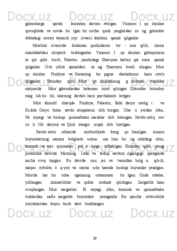 giksoslarga           qarshi           kurashni     davom     ettirgan.       Yaxmos     I     qo shinlari
quruqlikda   va  suvda   bo lgan  bir  necha   qonli   janglardan   so ng   giksoslar	
 
deltadagi   asosiy  tayanch  joyi   Avaris  shahrini   qamal   qilganlar.  
  Misrlilar     Avarisda       dushman     qushinlarini       tor     -     mor     qilib,       ularni
mamlakatdan     uloqtirib       tashlaganlar.     Yaxmos     I       qo shinlari     giksopslarni	

ta qib   qilib     borib,   Falastin     janubidagi   Sharuxen   harbiy   qal asini     qamal	
 
qilganlar.     Uch     yillik     qamaldan       so ng     Sharuxen     bosib     olingan.     Misr	

qo shinlari       Finikiya     va   Surianing       ko pgina       shaharlarini       ham     istelo	
 
qilganlar.       Shunday       qilib     Misr       qo shinlarining       g olibona       yurishlar	
 
natijasida      Misr  giksoslardan   batamon   ozod   qilingan.  Giksoslar   butunlay
mag lub bo lib,  ularning   davlati  ham  parchalanib   ketgan.   	
 
Misr     shimoll   sharqda       Finikiya,     Falastin,     Ikiki     daryo     oralig i           va	
 
Kichik  Osiyo   bilan   savdo  aloqalarini   olib  borgan.   Ular   u   yerdan   oltin,
fel   suyagi   va  boshqa   qimmatbaho  narsalar   olib   kelingan.  Savdo-sotiq   suv
yo li   Nil   daryosi  va  Qizil   dengiz    orqali   olib   borilgan.	

Savdo-sotix     ishlarida       ayirboshlash     keng     qo llanilgan.     Ammo	

buyumlarning     narxini     belgilash     uchun       ma lum     bir     og irlikdagi     oltin,	
 
kumush  va  mis   quymalari    pul  o rniga    ishlatilgan.  Shunday   qilib,   yangi	

podsholik   davrida     Misrning       ichki   va     tashqi   savdosi   ilgarigiga     qaraganda
ancha     rivoj     topgan.       Bu     davrda       mis,     jez     va       temirdan     bolg a,       qilich,	

xanjar,  oybolta,  o q-yoy  va   nayza   uchi  hamda   boshqa  buyumlar  yasalgan.	

Misrda       har     bir       soha       egasining       ustaxonasi         bo lgan.     Unda     ustalar,	

yollangan           xizmatchilar       va     qullar       mehnat       qilishgan.       Zargarlik     ham
rivojlangan.     Misr     zargarlari       fil     suyagi,     oltin,     kumush     va     qimmatbaho
toshlardan     nafis   zargarlik     buyumlari        yasaganlar  . Bir   qancha     istelochilik
yurishlaridan   keyin   tinch   davr   boshlangan.  
39 