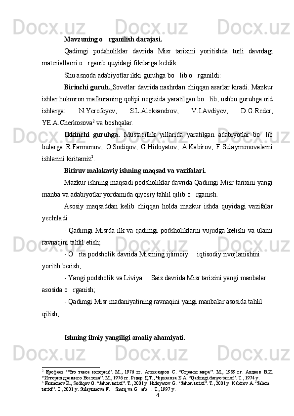 Mavzuning o rganilish darajasi.
Qadimgi   podsholiklar   davrida   Misr   tarixini   yoritishda   turli   davrdagi
materiallarni o rganib quyidagi fikrlarga keldik. 	

Shu asnoda adabiyotlar ikki guruhga bo lib o rganildi:	
 
Birinchi guruh.   Sovetlar davrida nashrdan chiqqan asarlar kiradi. Mazkur
ishlar hukmron mafkuraning qolipi negizida yaratilgan bo lib, ushbu guruhga oid	

ishlarga:   N.Yerofeyev,   S.L.Aleksandrov,   V.I.Avdiyev,   D.G.Reder,
YE.A.Cherkosova 2
 va boshqalar.
Ikkinchi   guruhga.   Mustaqillik   yillarida   yaratilgan   adabiyotlar   bo lib	

bularga   R.Farmonov,   O.Sodiqov,   G.Hidoyatov,   A.Kabirov,   F.Sulaymonovalarni
ishlarini kiritamiz 3
.
Bitiruv malakaviy ishning maqsad va vazifalari.
Mazkur ishning maqsadi podsholiklar davrida Qadimgi Misr tarixini yangi
manba va adabiyotlar yordamida qiyosiy tahlil qilib o rganish.	

Asosiy   maqsaddan   kelib   chiqqan   holda   mazkur   ishda   quyidagi   vazifalar
yechiladi.
- Qadimgi Misrda ilk va qadimgi podsholiklarni vujudga kelishi va ularni
ravnaqini tahlil etish;
- O rta podsholik davrida Misrning ijtimoiy   iqtisodiy rivojlanishini 	
 
yoritib berish;
- Yangi podsholik va Liviya   Sais davrida Misr tarixini yangi manbalar 	

asosida o rganish;	

- Qadimgi Misr madaniyatining ravnaqini yangi manbalar asosida tahlil 
qilish;
Ishning ilmiy yangiligi   amaliy ahamiyati. 
2
  Ерофеев   “Что   такое   история”.   М.,   1976   гг.   Алексанров   С.   “Стран ы   мира ” .   М.,   1989   гг.   Авдиев   В.И.
“История древнего Востока”. М., 1976 гг. Редер Д.Т., Черкасова Е.А. “Qadimgi dunyo tarixi”. T., 1974 y.
3
  Farmonov R., Sodiqov O. “Jahon tarixi”. T., 2001 y. Hidoyatov G.  “Jahon tarixi”. T., 2001 y. Kabirov A. “Jahon 
tarixi”. T., 2001 y. Sulaymnova F.  Sharq va G arb . T., 1997 y. 	
  
4 