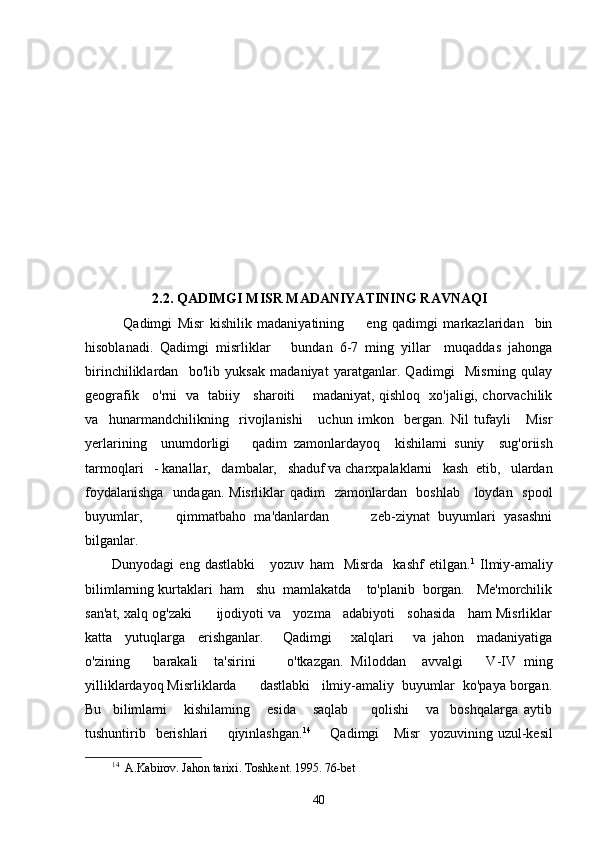 2.2.   QADIMGI MISR MADANIYATINING RAVNAQI
    Qadimgi   Misr   kishilik   madaniyatining         eng   qadimgi   markazlaridan     bin
hisoblanadi.   Qadimgi   misrliklar       bundan   6-7   ming   yillar     muqaddas   jahonga
birinchiliklardan     bo'lib   yuksak   madaniyat   yaratganlar.   Qadimgi     Misrning   qulay
geografik     o'rni   va   tabiiy     sharoiti       madaniyat, qishloq   xo'jaligi, chorvachilik
va     hunarmandchilikning     rivojlanishi       uchun   imkon     bergan.   Nil   tufayli       Misr
yerlarining     unumdorligi       qadim   zamonlardayoq     kishilami   suniy     sug'oriish
tarmoqlari   - kanallar,   dambalar,   shaduf va charxpalaklarni   kash  etib,   ulardan
foydalanishga    undagan. Misrliklar  qadim   zamonlardan   boshlab     loydan   spool
buyumlar,         qimmatbaho   ma'danlardan           zeb-ziynat   buyumlari   yasashni
bilganlar.  
Dunyodagi   eng   dastlabki       yozuv   ham     Misrda     kashf   etilgan. 1
  Ilmiy-amaliy
bilimlarning kurtaklari  ham   shu  mamlakatda    to'planib  borgan.   Me'morchilik
san'at, xalq og'zaki      ijodiyoti va   yozma   adabiyoti   sohasida   ham Misrliklar
katta     yutuqlarga     erishganlar.       Qadimgi       xalqlari       va   jahon     madaniyatiga
o'zining       barakali     ta'sirini         o'tkazgan.   Miloddan     avvalgi       V-IV   ming
yilliklardayoq Misrliklarda      dastlabki   ilmiy-amaliy  buyumlar  ko'paya borgan.
Bu     bilimlami       kishilaming       esida       saqlab         qolishi       va     boshqalarga   aytib
tushuntirib   berishlari        qiyinlashgan. 14
       Qadimgi     Misr    yozuvining uzul-kesil
14
   A . Kabirov .  Jahon   tarixi .  Toshkent .  1995. 76-bet 
40 