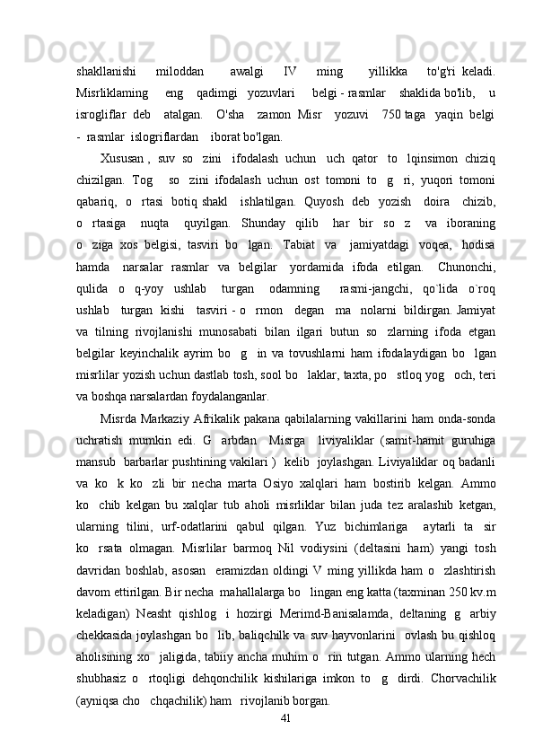 shakllanishi       miloddan         awalgi       IV       ming         yillikka       to'g'ri   keladi.
Misrliklaming     eng    qadimgi   yozuvlari     belgi - rasmlar    shaklida bo'lib,    u
isrogliflar  deb    atalgan.    O'sha    zamon  Misr    yozuvi    750 taga   yaqin  belgi
-  rasmlar  islogriflardan    iborat bo'lgan. 
Xususan ,  suv  so zini   ifodalash  uchun   uch  qator   to lqinsimon  chiziq 
chizilgan.  Tog   so zini  ifodalash  uchun  ost  tomoni  to g ri,  yuqori  tomoni	
   
qabariq,   o rtasi   botiq shakl     ishlatilgan.   Quyosh   deb   yozish     doira     chizib,	

o rtasiga       nuqta       quyilgan.     Shunday     qilib       har     bir     so z       va     iboraning	
 
o ziga  xos  belgisi,  tasviri  bo lgan.   Tabiat   va    jamiyatdagi   voqea,   hodisa
 
hamda     narsalar    rasmlar    va   belgilar      yordamida    ifoda   etilgan.     Chunonchi,
qulida     o q-yoy     ushlab       turgan       odamning         rasmi-jangchi,     qo`lida     o`roq	

ushlab     turgan   kishi     tasviri - o rmon     degan     ma nolarni   bildirgan. Jamiyat	
 
va   tilning   rivojlanishi   munosabati   bilan   ilgari   butun   so zlarning   ifoda   etgan	

belgilar   keyinchalik   ayrim   bo g in   va   tovushlarni   ham   ifodalaydigan   bo lgan	
  
misrlilar yozish uchun dastlab tosh, sool bo laklar, taxta, po stloq yog och, teri	
  
va boshqa narsalardan foydalanganlar. 
Misrda   Markaziy   Afrikalik   pakana   qabilalarning   vakillarini   ham   onda-sonda
uchratish   mumkin   edi.   G arbdan     Misrga     liviyaliklar   (samit-hamit   guruhiga	

mansub   barbarlar pushtining vakilari )   kelib   joylashgan. Liviyaliklar oq badanli
va   ko k   ko zli   bir   necha   marta   Osiyo   xalqlari   ham   bostirib   kelgan.   Ammo	
 
ko chib   kelgan   bu   xalqlar   tub   aholi   misrliklar   bilan   juda   tez   aralashib   ketgan,	

ularning   tilini,   urf-odatlarini   qabul   qilgan.   Yuz   bichimlariga     aytarli   ta sir	

ko rsata   olmagan.   Misrlilar   barmoq   Nil   vodiysini   (deltasini   ham)   yangi   tosh	

davridan   boshlab,   asosan     eramizdan   oldingi   V   ming   yillikda   ham   o zlashtirish	

davom ettirilgan. Bir necha  mahallalarga bo lingan eng katta (taxminan 250 kv.m	

keladigan)   Neasht   qishlog i   hozirgi   Merimd-Banisalamda,   deltaning   g arbiy	
 
chekkasida   joylashgan   bo lib,  baliqchilk  va   suv  hayvonlarini     ovlash  bu  qishloq

aholisining   xo jaligida,   tabiiy   ancha   muhim   o rin   tutgan.   Ammo   ularning   hech	
 
shubhasiz   o rtoqligi   dehqonchilik   kishilariga   imkon   to g dirdi.   Chorvachilik	
  
(ayniqsa cho chqachilik) ham   rivojlanib borgan. 

41 