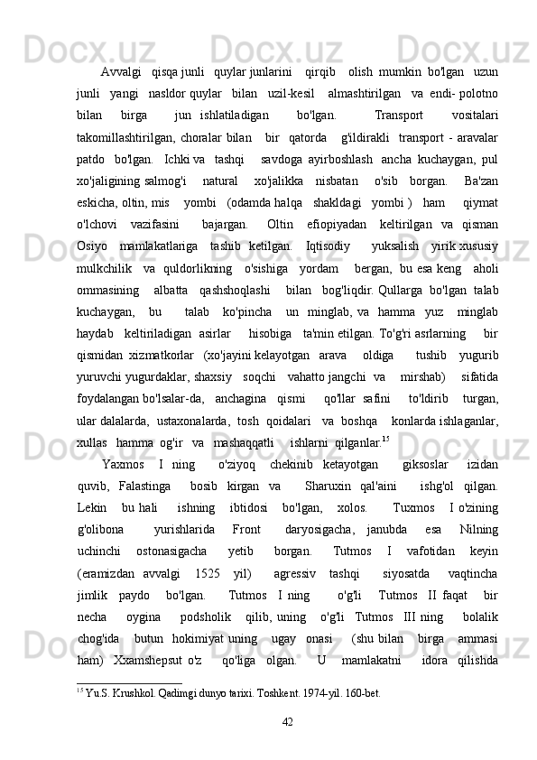Avvalgi   qisqa junli   quylar junlarini    qirqib    olish  mumkin  bo'lgan   uzun
junli   yangi   nasldor quylar   bilan   uzil-kesil    almashtirilgan   va  endi- polotno
bilan     birga       jun   ishlatiladigan       bo'lgan.         Transport       vositalari
takomillashtirilgan,   choralar   bilan       bir     qatorda       g'ildirakli     transport   -   aravalar
patdo   bo'lgan.   Ichki va   tashqi     savdoga  ayirboshlash   ancha  kuchaygan,  pul
xo'jaligining salmog'i       natural       xo'jalikka     nisbatan       o'sib     borgan.       Ba'zan
eskicha, oltin, mis    yombi   (odamda halqa   shakldagi   yombi )   ham     qiymat
o'lchovi       vazifasini           bajargan.         Oltin       efiopiyadan       keltirilgan     va    qisman
Osiyo     mamlakatlariga     tashib   ketilgan.     Iqtisodiy         yuksalish     yirik xususiy
mulkchilik     va   quldorlikning     o'sishiga     yordam       bergan,   bu esa keng     aholi
ommasining     albatta    qashshoqlashi      bilan    bog'liqdir. Qullarga   bo'lgan  talab
kuchaygan,       bu           talab       ko'pincha       un     minglab,   va     hamma     yuz       minglab
haydab   keltiriladigan  asirlar     hisobiga   ta'min etilgan. To'g'ri asrlarning     bir
qismidan  xizmatkorlar   (xo'jayini kelayotgan   arava     oldiga       tushib    yugurib
yuruvchi yugurdaklar, shaxsiy     soqchi     vahatto jangchi   va       mirshab)       sifatida
foydalangan bo'lsalar-da,   anchagina   qismi     qo'llar  safini     to'ldirib    turgan,
ular dalalarda,  ustaxonalarda,  tosh  qoidalari   va  boshqa    konlarda ishlaganlar,
xullas   hamma  og'ir   va   mashaqqatli     ishlarni  qilganlar. 15
Yaxmos       I     ning           o'ziyoq       chekinib     ketayotgan           giksoslar         izidan
quvib,     Falastinga         bosib     kirgan     va           Sharuxin     qal'aini           ishg'ol     qilgan.
Lekin       bu   hali         ishning       ibtidosi       bo'lgan,       xolos.           Tuxmos       I   o'zining
g'olibona           yurishlarida       Front         daryosigacha,     janubda       esa       Nilning
uchinchi       ostonasigacha         yetib         borgan.         Tutmos       I       vafotidan       keyin
(eramizdan     avvalgi       1525       yil)           agressiv       tashqi           siyosatda         vaqtincha
jimlik     paydo       bo'lgan.         Tutmos     I   ning           o'g'li       Tutmos     II   faqat       bir
necha         oygina         podsholik       qilib,   uning       o'g'li     Tutmos     III   ning         bolalik
chog'ida       butun     hokimiyat   uning       ugay     onasi         (shu   bilan       birga       ammasi
ham)     Xxamshepsut   o'z         qo'liga     olgan.         U       mamlakatni         idora     qilishda
15
  Yu.S. Krushkol. Qadimgi dunyo tarixi. Toshkent. 1974-yil. 160-bet.
42 