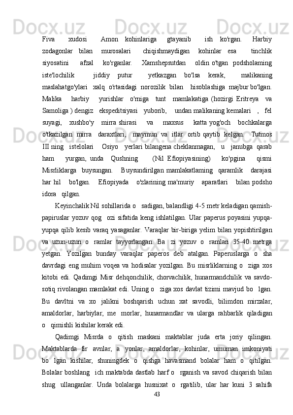Fiva         xudosi         Amon     kohinlariga       gtayanib         ish     ko'rgan.       Harbiy
zodagonlar     bilan       murosalari         chiqishmaydigan       kohinlar     esa           tinchlik
siyosatini          afzal       ko'rganlar.       Xamshepsutdan       oldin o'tgan   podsholaming
iste'lochilik jiddiy     putur         yetkazgan     bo'lsa     kerak,         malikaning
maslahatgo'ylari   xalq  o'rtasidagi  norozilik  bilan    hisoblashiga  majbur bo'lgan.
Malika       harbiy       yurishlar     o'rniga     tunt     mamlakatiga   (hozirgi   Eritreya     va
Samoliga ) dengiz   ekspeditsiyasi   yuborib,    undan malikaning kemalari   ,   fel
suyagi,      xushbo'y      mirra  shirasi         va        maxsus        katta  yog'och       bochkalarga
o'tkazilgan   mirra     daraxtlari,     maymun   va   itlar   ortib qaytib   kelgan.     Tutmos
III ning   istelolari    Osiyo   yerlari bilangena cheklanmagan,   u   janubga  qarab
ham       yurgan,   unda     Qushning         (Nil   Efiopiyasining)       ko'pgina       qismi
Misrliklarga     buysungan.       Buysundirilgan   mamlakatlaming     qaramlik       darajasi
har   hil       bo'lgan.       Efiopiyada       o'zlarining   ma'muriy       aparatlari       bilan   podsho
idora   qilgan.         
Keyinchalik Nil sohillarida o sadigan, balandligi 4-5 metr keladigan qamish-
papiruslar  yozuv qog ozi sifatida keng ishlatilgan.  	
 Ular paperus poyasini  yupqa-
yupqa qilib  kesib  varaq yasaganlar.  Varaqlar   bir-biriga  yelim  bilan  yopishtirilgan
va   uzun-uzun   o ramlar   tayyorlangan.   Ba zi   yozuv   o ramlari   35-40   metrga	
  
yetgan.   Yozilgan   bunday   varaqlar   paperos   deb   atalgan.   Paperuslarga   o sha	

davrdagi   eng   muhim   voqea   va   hodisalar   yozilgan.   Bu   misrliklarning   o ziga   xos	

kitobi   edi.   Qadimgi   Misr   dehqonchilik,   chorvachilik,   hunarmandchilik   va   savdo-
sotiq rivolangan mamlakat edi. Uning o ziga xos davlat tizimi mavjud bo lgan.	
 
Bu   davltni   va   xo jalikni   boshqarish   uchun   xat   savodli,   bilimdon   mirzalar,	

amaldorlar,   harbiylar,   me morlar,   hunarmandlar   va   ularga   rahbarlik   qiladigan	

o qimishli kishilar kerak edi. 	

Qadimgi   Misrda   o qitish   maskani   maktablar   juda   erta   joriy   qilingan.	

Maktablarda   fir avnlar,   a yonlar,   amaldorlar,   kohinlar,   umuman   imkoniyati	
 
bo lgan   kishilar,   shuningdek   o qishga   havasmand   bolalar   ham   o qitilgan.	
  
Bolalar   boshlang ich   maktabda   dastlab   harf   o rganish   va   savod   chiqarish   bilan	
 
shug ullanganlar.   Unda   bolalarga   husnixat   o rgatilib,   ular   har   kuni   3   sahifa	
 
43 