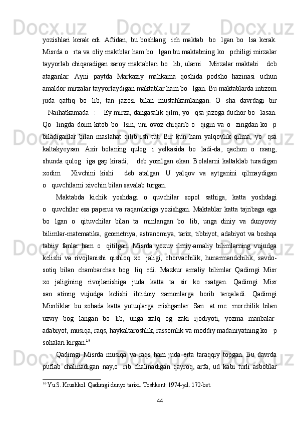 yozishlari   kerak   edi.   Aftidan,   bu   boshlang ich   maktab     bo lgan   bo lsa   kerak.  
Misrda o rta va oliy maktblar ham bo lgan.bu maktabning ko pchiligi mirzalar	
  
tayyorlab   chiqaradigan   saroy  maktablari   bo lib,   ularni   Mirzalar   maktabi   deb	
  
ataganlar.   Ayni   paytda   Markaziy   mahkama   qoshida   podsho   hazinasi   uchun
amaldor mirzalar tayyorlaydigan maktablar ham bo lgan. Bu maktablarda intizom	

juda   qattiq   bo lib,   tan   jazosi   bilan   mustahkamlangan.   O sha   davrdagi   bir	
 
Naihatkamada :  Ey mirza, dangasalik qilm, yo qsa jazoga duchor bo lasan.	
    
Qo lingda   doim   kitob   bo lsin,   uni   ovoz   chiqarib   o qigin   va   o zingdan   ko p	
    
biladiganlar   bilan   maslahat   qilib   ish   tut.   Bir   kun   ham   yalqovlik   qilma,   yo qsa	

kaltakyeysan.   Axir   bolaning   qulog i   yelkasida   bo ladi-da,   qachon   o rsang,	
  
shunda   qulog iga   gap   kiradi,   deb   yozilgan   ekan.   Bolalarni   kaltaklab   turadigan	
 
xodim   Xivchini   kishi   deb   atalgan.   U   yalqov   va   aytganini   qilmaydigan	
 
o quvchilarni xivchin bilan savalab turgan. 	

Maktabda   kichik   yoshdagi   o quvchilar   sopol   sathiga,   katta   yoshdagi	

o quvchilar esa paperus va raqamlariga yozishgan. Maktablar katta tajribaga ega	

bo lgan   o qituvchilar   bilan   ta minlangan   bo lib,   unga   diniy   va   dunyoviy
   
bilimlar-matematika, geometriya, astranomiya, tarix, tibbiyot, adabiyot  va boshqa
tabiiy   fanlar   ham   o qitilgan.   Misrda   yozuv   ilmiy-amaliy   bilimlarning   vujudga	

kelishi   va   rivojlanishi   qishloq   xo jaligi,   chorvachilik,   hunarmandchilik,   savdo-	

sotiq   bilan   chambarchas   bog liq   edi.   Mazkur   amaliy   bilimlar   Qadimgi   Misr	

xo jaligining   rivojlanishiga   juda   katta   ta sir   ko rsatgan.   Qadimgi   Misr	
  
san atinng   vujudga   kelishi   ibtidoiy   zamonlarga   borib   tarqaladi.   Qadimgi

Misrliklar   bu   sohada   katta   yutuqlarga   erishganlar.   San at   me morchilik   bilan	
 
uzviy   bog langan   bo lib,   unga   xalq   og zaki   ijodiyoti,   yozma   manbalar-	
  
adabiyot, musiqa, raqs, haykaltaroshlik, rassomlik va moddiy madaniyatning ko p	

sohalari kirgan. 16
 
Qadimgi   Misrda   musiqa   va   raqs   ham   juda   erta   taraqqiy   topgan.   Bu   davrda
puflab   chalinadigan   nay,o rib   chalinadigan   qayroq,   arfa,   ud   kabi   turli   asboblar	

16
  Yu.S. Krushkol. Qadimgi dunyo tarixi.  Toshkent. 1974-yil. 1 72 -bet.
44 