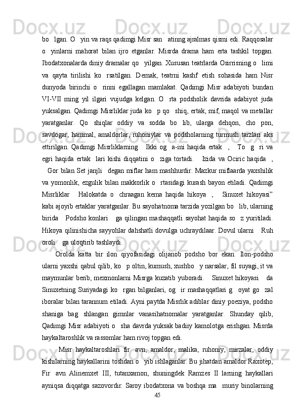bo lgan. O yin va raqs qadimgi Misr san atinng ajralmas qismi edi. Raqqosalar  
o yinlarni   mahorat   bilan   ijro   etganlar.   Misrda   drama   ham   erta   tashkil   topgan.

Ibodatxonalarda diniy dramalar qo yilgan. Xususan teatrlarda Osirrisning o limi	
 
va   qayta   tirilishi   ko rsatilgan.   Demak,   teatrni   kashf   etish   sohasida   ham   Nisr	

dunyoda   birinchi   o rinni   egallagan   mamlakat.   Qadimgi   Misr   adabiyoti   bundan

VI-VII   ming   yil   ilgari   vujudga   kelgan.   O rta   podsholik   davrida   adabiyot   juda	

yuksalgan. Qadimgi Misrliklar juda ko p qo shiq, ertak, mif, maqol va metallar	
 
yaratganlar.   Qo shiqlar   oddiy   va   sodda   bo lib,   ularga   dehqon,   cho pon,	
  
savdogar,   hammal,   amaldorlar,   ruhoniylar   va   podsholarning   turmush   tarzlari   aks
ettirilgan.   Qadimgi   Misrliklarning   Ikki   og a-ini   haqida   ertak ,   To g ri   va	
     
egri   haqida   ertak lari   kishi   diqqatini   o ziga   tortadi.   Izida   va   Ociric   haqida ,	
   
Gor bilan Set janjli degan miflar ham mashhurdir. Mazkur miflaarda yaxshilik	
 
va  yomonlik,   ezgulik  bilan   makkorlik   o rtasidagi   kurash   bayon   etiladi.  Qadimgi	

Misrliklar   Halokatda   o chraagan   kema   haqida   hikoya ,   Sinuxet   hikoyasi”	
   
kabi ajoyib ertaklar yaratganlar. Bu sayohatnoma tarzida yozilgan bo lib, ularning	

birida  Podsho konlari  ga qilingan mashaqqatli sayohat haqida so z yuritiladi.	
  
Hikoya qilinishicha sayyohlar dahshatli dovulga uchraydilaar. Dovul ularni  Ruh	

oroli  ga uloqtirib tashlaydi. 	

Orolda   katta   bir   ilon   qiyofasidagi   olijanob   podsho   bor   ekan.   Ilon-podsho
ularni yaxshi qabul qilib, ko p oltin, kumush, xushbo y narsalar, fil suyagi, it va	
 
maymunlar berib, mexmonlarni Misrga kuzatib yuboradi.  Sinuxet hikoyasi  da	
 
Sinuxetning   Suriyadagi   ko rgan   bilganlari,   og ir   mashaqqatlari   g oyat   go zal	
   
iboralar bilan tarannum etiladi. Ayni paytda Misrlik adiblar diniy poeziya, podsho
shaniga   bag shlangan   gimnlar   vanasihatnomalar   yaratganlar.   Shunday   qilib,	

Qadimgi Misr adabiyoti o sha davrda yuksak badiiy kamolotga erishgan. Misrda	

haykaltaroshlik va rassomlar ham rivoj topgan edi.
  Misr   haykaltaroshlari   fir avn,   amaldor,   malika,   ruhoniy,   mirzalar,   oddiy	

kishilarning haykallarini toshdan o yib ishlaganlar. Bu jihatdan amaldor Raxotep,	

Fir avn   Alinemxet   III,   tutanxamon,   shuningdek   Ramzes   II   larning   haykallari	

ayniqsa   diqqatga   sazovordir.  Saroy  ibodatxona   va   boshqa   ma muriy   binolarning	

45 
