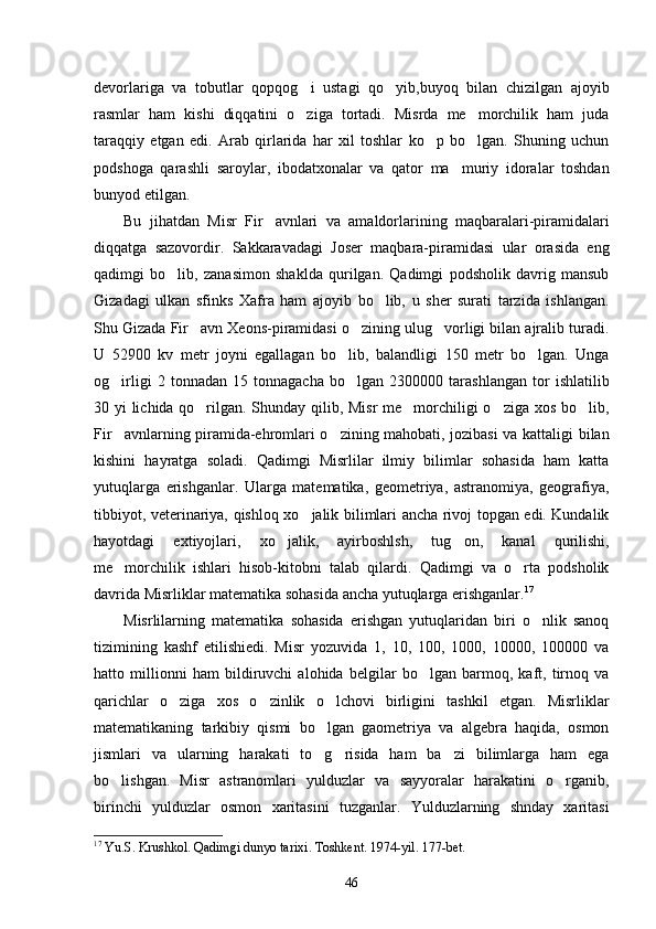 devorlariga   va   tobutlar   qopqog i   ustagi   qo yib,buyoq   bilan   chizilgan   ajoyib 
rasmlar   ham   kishi   diqqatini   o ziga   tortadi.   Misrda   me morchilik   ham   juda
 
taraqqiy   etgan   edi.   Arab   qirlarida   har   xil   toshlar   ko p   bo lgan.   Shuning   uchun	
 
podshoga   qarashli   saroylar,   ibodatxonalar   va   qator   ma muriy   idoralar   toshdan	

bunyod etilgan. 
Bu   jihatdan   Misr   Fir avnlari   va   amaldorlarining   maqbaralari-piramidalari	

diqqatga   sazovordir.   Sakkaravadagi   Joser   maqbara-piramidasi   ular   orasida   eng
qadimgi   bo lib,   zanasimon   shaklda   qurilgan.   Qadimgi   podsholik   davrig   mansub	

Gizadagi   ulkan   sfinks   Xafra   ham   ajoyib   bo lib,   u   sher   surati   tarzida   ishlangan.	

Shu Gizada Fir avn Xeons-piramidasi o zining ulug vorligi bilan ajralib turadi.	
  
U   52900   kv   metr   joyni   egallagan   bo lib,   balandligi   150   metr   bo lgan.   Unga	
 
og irligi   2   tonnadan   15   tonnagacha   bo lgan   2300000   tarashlangan   tor   ishlatilib	
 
30 yi lichida qo rilgan. Shunday qilib, Misr  me morchiligi o ziga xos bo lib,	
   
Fir avnlarning piramida-ehromlari o zining mahobati, jozibasi  va kattaligi bilan	
 
kishini   hayratga   soladi.   Qadimgi   Misrlilar   ilmiy   bilimlar   sohasida   ham   katta
yutuqlarga   erishganlar.   Ularga   matematika,   geometriya,   astranomiya,   geografiya,
tibbiyot, veterinariya, qishloq xo jalik bilimlari ancha rivoj topgan edi. Kundalik	

hayotdagi   extiyojlari,   xo jalik,   ayirboshlsh,   tug on,   kanal   qurilishi,	
 
me morchilik   ishlari   hisob-kitobni   talab   qilardi.   Qadimgi   va   o rta   podsholik	
 
davrida Misrliklar matematika sohasida ancha yutuqlarga erishganlar. 17
Misrlilarning   matematika   sohasida   erishgan   yutuqlaridan   biri   o nlik   sanoq	

tizimining   kashf   etilishiedi.   Misr   yozuvida   1,   10,   100,   1000,   10000,   100000   va
hatto   millionni   ham   bildiruvchi   alohida   belgilar   bo lgan   barmoq,   kaft,   tirnoq   va	

qarichlar   o ziga   xos   o zinlik   o lchovi   birligini   tashkil   etgan.   Misrliklar	
  
matematikaning   tarkibiy   qismi   bo lgan   gaometriya   va   algebra   haqida,   osmon	

jismlari   va   ularning   harakati   to g risida   ham   ba zi   bilimlarga   ham   ega
  
bo lishgan.   Misr   astranomlari   yulduzlar   va   sayyoralar   harakatini   o rganib,	
 
birinchi   yulduzlar   osmon   xaritasini   tuzganlar.   Yulduzlarning   shnday   xaritasi
17
  Yu . S .  Krushkol .  Qadimgi   dunyo   tarixi .  Toshkent. 1974-yil. 1 77 -bet.
46 