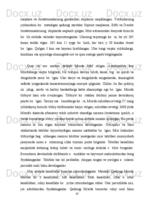 maqbara   va   ibodatxonalarning   gumbazlari   shiplarini   naqshlangan.   Yulduzlarning
joylanishini   ko rsatadigan   qadimgi   xaritalar   Sepmut   maqbarasi,   Edfu   va   Dender
ibodatxonalarining  shiplarida saqlanib qolgan. Misr astranomlari dunyoda birinchi
bo lib   alohida   calendar   taqvimtuzganlar.   Ularning   taqvimiga   ko ra,   bir   yil   365	
 
kunni   tashki   etgan.   365   kun   12   oyga   bo linib,   har   biro   y   30   kundan   iborat	

bo lgan.   Qolgan   3   kun   esa   bayram   hisoblangan.   Ular   tungi   vaqtni   yulduzlarga,	

kunduzni esa quyoshga shuningdek suv va qum soatiga qarab belgilaganlar. 
Qum   va   suv   soatlari   dastlab   Misrda   kshf   etilgan.   Astranomiya   fani
Misrliklarga vaqtni belgilash, Nil toshqini  davrini bilish, kanal, tug on qurish va	

dengizlarda   zarur   bo lgan.   Ular   daryo   va   dengizlarda   suzganlarida,   shuningdek	

safarda   yurganlarida   hamastranomiyaga   murojat   qilganlar.   Xullas,   bu   fan   qishloq
xo jaligi,   savdo   va   harbiy   harakatlarga   katta   ahamiyatga   ega   bo lgan.   Misrda	
 
tibbiyot   ham   erta   rivojlangan.   Tibbiyot   ko rtaklari   ibtidoiy   jamoa   davridayoq	

paydo bo lgan. Tarixiy ma lumotlarga ko ra, Misrda miloddan avvalgi IV ming	
  
yillikdayoq birinchi tibbiy shifoxonalar barpo etilgan, miloddan avvalgi 3600 yilda
Memfis  shahrida   afsonaviy  tabib  imhoteb  sharafiga  maxsus  ibodatxona  qurilib,  u
yerda bemorlarga tibbiy yordam berish uchun alohida xonalar ajratilgan. Bu yerda
maxsus   ta lim   olgan   kojenlar   bemorlarni   davolaganlar.   Geliopalis   va   Sans

shaharlarida   tabiblar   tayyorlaydigan   maxsus   maktablar   bo lgan.   Misr   hokimlari	

tibbiyotga   bag ishlangan   maxsus   kitoblar   yaratganlar   misr   tabiblari   mumiyolash	

jarayonida   inson   a zolarining   ichki   tizimini   puxta   bilganlar.   Tabiblar   kasallikni	

aniqlashda   kshining   tashqi   holati   va   tomir   urishiga   alohida   e tibor   berganlar.	

Bemorlarni davolashda shifobaxsh o simliklar va hayvonot mahsulotlaridan keng	

foydalanganlar.   Tabiblar   har   xil   jarohatlar,   chiqqan   singan   va   yorilgan   a zolarni	

jarroxlik usuli bilan davolaganlar. 
Ular   alohida   kasalliklar   buyicha   ixtisoslashganlar.   Masalan   Qadimgi   Misrda
tabiblar   ko z   kasalliklari,   tish   kasalliklari,   bosh   kasallilari,   ichki   a zolar	
 
kasalliklari, ruhiy kasallikla  bo yicha ixtisoslashgan  edilar. Ular  jarroxlikda mis,	

jez   asboblaridan   foydalanganlar.   Qadimgi   Misrda   bemorlar   ruhiy   usul   bilan
47 