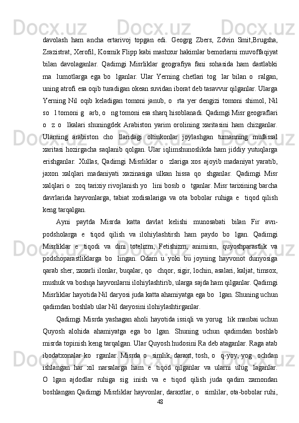 davolash   ham   ancha   ertarivoj   topgan   edi.   Geogrg   Zbers,   Zdvin   Smit,Brugsha,
Zrazistrat, Xerofil, Kosmik Flipp kabi mashxur hakimlar bemorlarni muvoffaqiyat
bilan   davolaganlar.   Qadimgi   Misrliklar   geografiya   fani   sohasida   ham   dastlabki
ma lumotlarga   ega   bo lganlar.   Ular   Yerning   chetlari   tog lar   bilan   o ralgan,   
uning atrofi esa oqib turadigan okean suvidan iborat deb tasavvur qilganlar. Ularga
Yerning   Nil   oqib   keladigan   tomoni   janub,   o rta   yer   dengizi   tomoni   shimol,   Nil	

so l tomoni g arb, o ng tomoni esa sharq hisoblanadi. Qadimgi Misr geograflari	
  
o z   o lkalari   shuningdek   Arabiston   yarim   orolining   xaritasini   ham   chizganlar.
 
Ularning   arabiston   cho llaridagi   oltinkonlar   joylashgan   tumanning   mufassal	

xaritasi  hozirgacha saqlanib qolgan. Ular iqlimshunoslikda ham  jiddiy yutuqlarga
erishganlar.   Xullas,   Qadimgi   Misrliklar   o zlariga   xos   ajoyib   madaniyat   yaratib,	

jaxon   xalqlari   madaniyati   xazinasiga   ulkan   hissa   qo shganlar.   Qadimgi   Misr	

xalqlari o zoq tarixiy rivojlanish yo lini bosib o tganlar. Misr tarixining barcha	
  
davrlarida   hayvonlarga,   tabiat   xodisalariga   va   ota   bobolar   ruhiga   e tiqod   qilish	

keng tarqalgan. 
Ayni   paytda   Misrda   katta   davlat   kelishi   munosabati   bilan   Fir avn-	

podsholarga   e tiqod   qilish   va   ilohiylashtirsh   ham   paydo   bo lgan.   Qadimgi	
 
Misrliklar   e tiqodi   va   dini   totelizm,   Fetishizm,   animism,   quyoshparastlik   va	

podshoparastliklarga   bo lingan.   Odam   u   yoki   bu   joyning   hayvonot   dunyosiga	

qarab sher, zaxarli ilonlar, buqalar, qo chqor, sigir, lochin, asalari, kaljat, timsox,	

mushuk va boshqa hayvonlarni ilohiylashtirib, ularga sajda ham qilganlar. Qadimgi
Misrliklar hayotida Nil daryosi juda katta ahamiyatga ega bo lgan. Shuning uchun	

qadimdan boshlab ular Nil daryosini ilohiylashtirganlar. 
Qadimgi Misrda yashagan  aholi  hayotida issiqli  va yorug lik manbai  uchun	

Quyosh   alohida   ahamiyatga   ega   bo lgan.   Shuning   uchun   qadimdan   boshlab	

misrda topinish keng tarqalgan. Ular Quyosh hudosini Ra deb ataganlar. Raga atab
ibodatxonalar ko rganlar. Misrda o simlik, daraxt, tosh, o q-yoy, yog ochdan	
   
ishlangan   har   xil   narsalarga   ham   e tiqod   qilganlar   va   ularni   ulug laganlar.	
 
O lgan   ajdodlar   ruhiga   sig inish   va   e tiqod   qilish   juda   qadim   zamondan	
  
boshlangan Qadimgi Misrliklar hayvonlar, daraxtlar, o simlilar, ota-bobolar ruhi,	

48 
