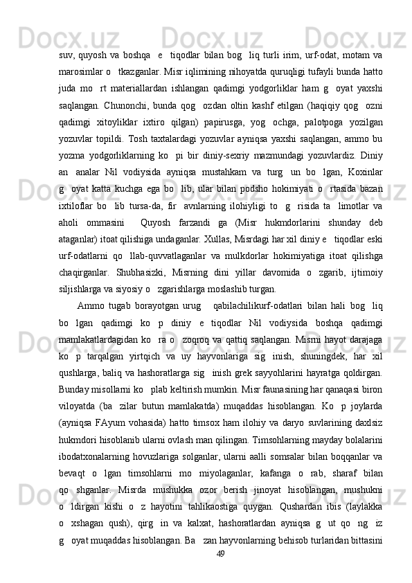 suv,   quyosh   va   boshqa     e tiqodlar   bilan   bog liq   turli   irim,   urf-odat,   motam   va 
marosimlar o tkazganlar. Misr iqlimining nihoyatda quruqligi tufayli bunda hatto	

juda   mo rt   materiallardan   ishlangan   qadimgi   yodgorliklar   ham   g oyat   yaxshi	
 
saqlangan.   Chunonchi,   bunda   qog ozdan   oltin   kashf   etilgan   (haqiqiy   qog ozni	
 
qadimgi   xitoyliklar   ixtiro   qilgan)   papirusga,   yog ochga,   palotpoga   yozilgan	

yozuvlar   topildi.   Tosh   taxtalardagi   yozuvlar   ayniqsa   yaxshi   saqlangan,   ammo   bu
yozma   yodgorliklarning   ko pi   bir   diniy-sexriy   mazmundagi   yozuvlardiz.   Diniy	

an analar   Nil   vodiysida   ayniqsa   mustahkam   va   turg un   bo lgan,   Koxinlar	
  
g oyat   katta   kuchga   ega   bo lib,   ular   bilan   podsho   hokimiyati   o rtasida   bazan
  
ixtiloflar   bo lib   tursa-da,   fir avnlarning   ilohiyligi   to g risida   ta limotlar   va	
    
aholi   ommasini   Quyosh   farzandi ga   (Misr   hukmdorlarini   shunday   deb	
 
ataganlar) itoat qilishiga undaganlar. Xullas, Misrdagi har xil diniy e tiqodlar eski	

urf-odatlarni   qo llab-quvvatlaganlar   va   mulkdorlar   hokimiyatiga   itoat   qilishga	

chaqirganlar.   Shubhasizki,   Misrning   dini   yillar   davomida   o zgarib,   ijtimoiy	

siljishlarga va siyosiy o zgarishlarga moslashib turgan. 	

Ammo   tugab   borayotgan   urug   qabilachilikurf-odatlari   bilan   hali   bog liq	
 
bo lgan   qadimgi   ko p   diniy   e tiqodlar   Nil   vodiysida   boshqa   qadimgi	
  
mamlakatlardagidan  ko ra   o zoqroq  va   qattiq  saqlangan.  Misrni   hayot   darajaga	
 
ko p   tarqalgan   yirtqich   va   uy   hayvonlariga   sig inish,   shuningdek,   har   xil	
 
qushlarga, baliq va hashoratlarga sig inish  grek sayyohlarini  hayratga qoldirgan.	

Bunday misollarni ko plab keltirish mumkin. Misr faunasining har qanaqasi biron	

viloyatda   (ba zilar   butun   mamlakatda)   muqaddas   hisoblangan.   Ko p   joylarda	
 
(ayniqsa   FAyum   vohasida)   hatto   timsox   ham   ilohiy   va   daryo   suvlarining   daxlsiz
hukmdori hisoblanib ularni ovlash man qilingan. Timsohlarning mayday bolalarini
ibodatxonalarning   hovuzlariga   solganlar,   ularni   aalli   somsalar   bilan   boqqanlar   va
bevaqt   o lgan   timsohlarni   mo miyolaganlar,   kafanga   o rab,   sharaf   bilan	
  
qo shganlar.   Misrda   mushukka   ozor   berish   jinoyat   hisoblangan,   mushukni	

o ldirgan   kishi   o z   hayotini   tahlikaostiga   quygan.   Qushardan   ibis   (laylakka
 
o xshagan   qush),   qirg in   va   kalxat,   hashoratlardan   ayniqsa   g ut   qo ng iz
    
g oyat muqaddas hisoblangan. Ba zan hayvonlarning behisob turlaridan bittasini
 
49 