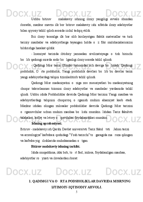 Ushbu   bitiruv     malakaviy   ishning   ilmiy   yangiligi   avvalo   shundan
iboratki,   mazkur   mavzu   ilk   bor   bitiruv   malakaviy   ishi   sifatida   ilmiy   adabiyotlar
bilan qiyosiy tahlil qilish asosida izchil tadqiq etildi. 
Biz   ilmiy   taomilga   ilk   bor   olib   kirilayotgan   faktik   materiallar   va   turli
tarixiy   manbalar   va   adabiyotlarga   tayangan   holda   o z   fikr   mulohazalarimizni	

bildirishga harakat qildik.
- Insoniyat   tarixida   ibtidoiy   jamoadan   sivilizatsiyaga   o tish   birinchi	

bo lib qadimgi misrda sodir bo lganligi ilmiy asosda tahlil qilindi.	
 
- Qadimgi Misr tarixi Olimlar tomonidan uch davrga bo linadi: Qadimgi	

podsholik,   O rta   podsholik,   Yangi   podsholik   davrlari   bo lib   bu   davrlar   tarixi	
 
yangi adabiyotlardagi talqini tizimlashtirib tahlil qilindi.
Qadimgi   Misr   madaniyatini   o ziga   xos   xususiyatlari   bu   madaniyatning	

chuqur   takrorlanmas   tizimini   ilmiy   adabiyotlar   va   manbalar   yordamida   tahlil
qlindi. Ushbu ishda Podsholiklar davrida Qadimgi Misr tarixini Yangi manbaa va
adabiyotlardagi   talqinini   chuqurroq   o rganish   muhim   ahamiyat   kasb   etadi.

Mazkur   ishdan   olingan   xulosalar   podsholiklar   davrida   Qadimgi   Misr   tarixini
o rganuvchilar   uchun   muhim   manbaa   bo lishi   mumkin.   Ishdan   Tarix   fakulteti	
 
talabalari, kollej va letsey o quvchilari foydalanishlari mumkin.	

             Ishning aprabasiyasi.
Bitiruv - malakaviy ish Qarshi Davlat universiteti Tarix fakul teti  Jahon tarixi 	
 
va arxeologiya  kafedrasi qoshidagi  Yosh tarixchi  to garagida ma ruza qilingan	
  	 
va kafedra yig ilishlarida muhokamadan o tgan.	
 
Bitiruv malakaviy ishning tarkibi.
Ishda muqaddima, ikki bob, to rt fasl, xulosa, foydalanilgan manbaa, 	

adabiyotlar ro yxati va ilovalardan iborat.	

1. QADIMGI VA O RTA PODSHOLIKLAR DAVRIDA MISRNING	

IJTIMOIY-IQTISODIY AHVOLI.
5 