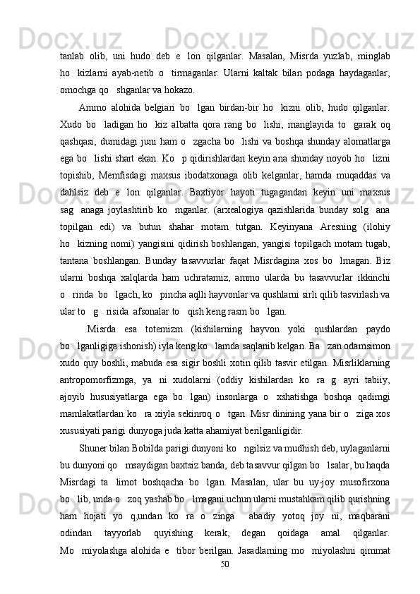 tanlab   olib,   uni   hudo   deb   e lon   qilganlar.   Masalan,   Misrda   yuzlab,   minglab
ho kizlarni   ayab-netib   o tirmaganlar.   Ularni   kaltak   bilan   podaga   haydaganlar,	
 
omochga qo shganlar va hokazo. 	

Ammo   alohida   belgiari   bo lgan   birdan-bir   ho kizni   olib,   hudo   qilganlar.	
 
Xudo   bo ladigan   ho kiz   albatta   qora   rang   bo lishi,   manglayida   to garak   oq	
   
qashqasi,   dumidagi   juni   ham   o zgacha   bo lishi   va  boshqa   shunday   alomatlarga	
 
ega bo lishi shart ekan. Ko p qidirishlardan keyin ana shunday noyob ho lizni	
  
topishib,   Memfisdagi   maxsus   ibodatxonaga   olib   kelganlar,   hamda   muqaddas   va
dahlsiz   deb   e lon   qilganlar.   Baxtiyor   hayoti   tugagandan   keyin   uni   maxsus	

sag anaga   joylashtirib   ko mganlar.   (arxealogiya   qazishlarida   bunday   solg ana	
  
topilgan   edi)   va   butun   shahar   motam   tutgan.   Keyinyana   Aresning   (ilohiy
ho kizning nomi)  yangisini  qidirish  boshlangan,   yangisi   topilgach  motam   tugab,

tantana   boshlangan.   Bunday   tasavvurlar   faqat   Misrdagina   xos   bo lmagan.   Biz	

ularni   boshqa   xalqlarda   ham   uchratamiz,   ammo   ularda   bu   tasavvurlar   ikkinchi
o rinda  bo lgach, ko pincha aqlli hayvonlar va qushlarni sirli qilib tasvirlash va	
  
ular to g risida  afsonalar to qish keng rasm bo lgan.	
   
  Misrda   esa   totemizm   (kishilarning   hayvon   yoki   qushlardan   paydo
bo lganligiga ishonish) iyla keng ko lamda saqlanib kelgan. Ba zan odamsimon	
  
xudo quy boshli, mabuda esa sigir boshli xotin qilib tasvir etilgan. Misrliklarning
antropomorfizmga,   ya ni   xudolarni   (oddiy   kishilardan   ko ra   g ayri   tabiiy,	
  
ajoyib   hususiyatlarga   ega   bo lgan)   insonlarga   o xshatishga   boshqa   qadimgi	
 
mamlakatlardan ko ra xiyla sekinroq o tgan. Misr dinining yana bir o ziga xos	
  
xususiyati parigi dunyoga juda katta ahamiyat berilganligidir. 
Shuner bilan Bobilda parigi dunyoni ko ngilsiz va mudhish deb, uylaganlarni	

bu dunyoni qo msaydigan baxtsiz banda, deb tasavvur qilgan bo lsalar, bu haqda	
 
Misrdagi   ta limot   boshqacha   bo lgan.   Masalan,   ular   bu   uy-joy   musofirxona	
 
bo lib, unda o zoq yashab bo lmagani uchun ularni mustahkam qilib qurishning	
  
ham   hojati   yo q,undan   ko ra   o zinga   abadiy   yotoq   joy ni,   maqbarani	
    
odindan   tayyorlab   quyishing   kerak,   degan   qoidaga   amal   qilganlar.
Mo miyolashga   alohida   e tibor   berilgan.   Jasadlarning   mo miyolashni   qimmat	
  
50 