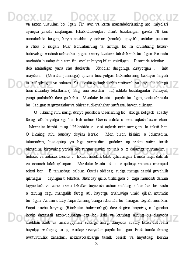 va   arzon   uusullari   bo lgan.   Fir avn   va   katta   mansabdorlarning   mo miyolari  
ayniqsa   yaxshi   saqlangan.   Ichak-chovoqlari   olinib   tozalangan,   gavda   70   kun
namakobda   turgan,   keyin   xushbo y   qatron   (smola)     quyilib,   ustidan   palatno	

o rtika   o ralgan.   Misr   kohinlarining   ta limtiga   ko ra   ohiratning   huzur-	
   
halovatiga erishish uchun ko pgina sexriy duolarni bilish kerak bo lgan. Birinchi	
 
navbatda bunday duolarni fir avnlar buyoq bilan chizilgan.  Piramida tekstlari
  
deb   ataladigan   yana   shu   duolarda   Xudolar   dargohiga   kirayotgan ,   Ialu	
  
maydoni   (Misrcha   jannatga)   qadam   bosayotgan   hukmdorning   baxtiyor   hayoti	

ta rif qilingan va hokazo. Fir avnlarga taqlid qilib imtiyozli va boy tabaqalarga	
 
ham   shunday   tekstlarni   ( Sag ana   tekstlari   ni)   ishlata   boshlaganlar.   Nihoyat,	
  
yangi  podsholik davriga kelib  Murdalar  kitobi  paydo bo lgan, unda ohiratda	
  
bo ladigan sarguzashtlar va ohirat sudi-mahshar mufassal bayon qilingan. 	

O likning ruhi narigi dunyo podshosi Oserisning ko shkiga kelgach  abadiy	
 
farog atli   hayotga   ega   bo lish   uchun   Oseris   oldida   o zini   oqlash   lozim   ekan.
  
Murdalar   kitobi ning   125-bobida   o zini   oqlash   nutqinmng   to la   teksti   bor.	
   
O likning   ruhi   bunday   deyish   kerak:   Men   biron   kishini   o ldirmadim,	
  
talamadim,   buzuqning   yo liga   yurmadim,   gudakni   og zidan   sutini   tortib	
 
olmadim,   birovning   yerida   oib   turgan   suvini   to sib   o z   dalamga   quymadim	
  
hokazo va hokazo. Bunda o likdan halollik talab qilinmagan. Bunda faqat dalillik	

va   ishonch   talab   qilingan.   Murdalar   kitobi da   o z   qalbiga   maxsus   murojaat
  
teksti   bor.   E   tanimdagi   qalbim,   Oseris   oldidagi   sudga   menga   qarshi   guvohlik	

qilmagin!  deyilgan u tekstda.  Shunday qilib, tirikligida o ziga munosib dahma	
 
tayyorlash   va   zarur   sexrli   tekstlar   buyurish   uchun   mablag i   bor   har   bir   kishi	

o zining   ezgu   mangulik   farog atli   hayotga   erishuviga   umid   qilish   mumkin	
 
bo lgan. Ammo oddiy fuqarolarning bunga ishonchi bo lmagan deyish mumkin.
 
Faqat   ancha   keyingi   (Rimliklar   hukmrorligi)   davridagina   boyning   o lgandan	

keyin   daxshatli   azob-uqubatga   ega   bo lishi   va   kambag alning   bu   dunyoda	
 
chekkan   azob   va   mashaqqatlari   evaziga   narigi   dunyoda   abadiy   huzur-halovatli
hayotga   erishajagi   to g risidagi   rivoyatlar   paydo   bo lgan.   Endi   bunda   dining	
  
ovutuvchilik   xislatlari,   mexnatkashlarga   tasalli   berish   va   hayotdagi   keskin
51 