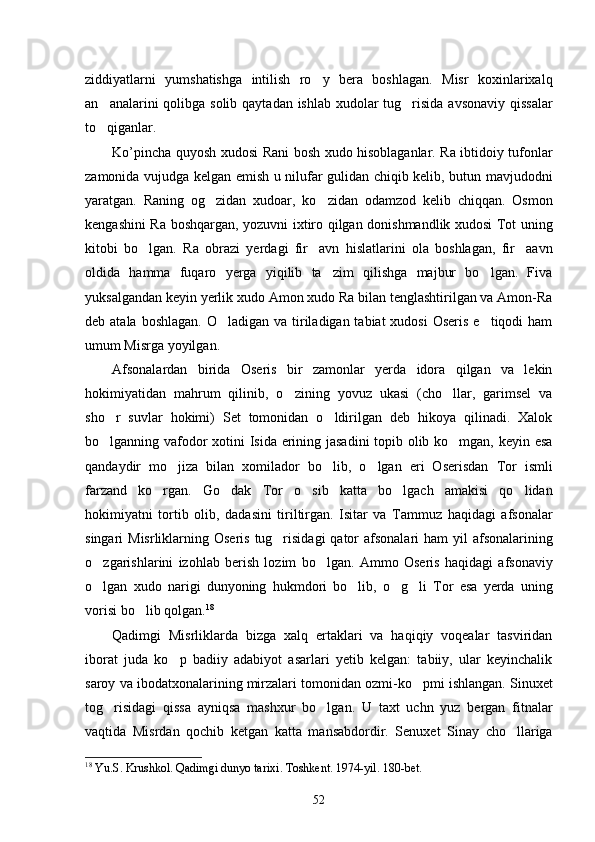 ziddiyatlarni   yumshatishga   intilish   ro y   bera   boshlagan.   Misr   koxinlarixalq
an analarini qolibga solib qaytadan ishlab xudolar  tug risida avsonaviy qissalar	
 
to qiganlar. 

Ko ’ pincha   quyosh   xudosi   Rani   bosh   xudo   hisoblaganlar .   Ra ibtidoiy tufonlar
zamonida vujudga kelgan emish u nilufar gulidan chiqib kelib, butun mavjudodni
yaratgan.   Raning   og zidan   xudoar,   ko zidan   odamzod   kelib   chiqqan.   Osmon	
 
kengashini Ra boshqargan, yozuvni ixtiro qilgan donishmandlik xudosi Tot uning
kitobi   bo lgan.   Ra   obrazi   yerdagi   fir avn   hislatlarini   ola   boshlagan,   fir aavn	
  
oldida   hamma   fuqaro   yerga   yiqilib   ta zim   qilishga   majbur   bo lgan.   Fiva	
 
yuksalgandan keyin yerlik xudo Amon xudo Ra bilan tenglashtirilgan va Amon-Ra
deb atala boshlagan.  O ladigan va tiriladigan tabiat  xudosi  Oseris  e tiqodi  ham	
 
umum Misrga yoyilgan. 
Afsonalardan   birida   Oseris   bir   zamonlar   yerda   idora   qilgan   va   lekin
hokimiyatidan   mahrum   qilinib,   o zining   yovuz   ukasi   (cho llar,   garimsel   va	
 
sho r   suvlar   hokimi)   Set   tomonidan   o ldirilgan   deb   hikoya   qilinadi.   Xalok	
 
bo lganning vafodor xotini Isida erining jasadini  topib olib ko mgan, keyin esa
 
qandaydir   mo jiza   bilan   xomilador   bo lib,   o lgan   eri   Oserisdan   Tor   ismli	
  
farzand   ko rgan.   Go dak   Tor   o sib   katta   bo lgach   amakisi   qo lidan	
    
hokimiyatni   tortib   olib,   dadasini   tiriltirgan.   Isitar   va   Tammuz   haqidagi   afsonalar
singari  Misrliklarning Oseris  tug risidagi  qator  afsonalari  ham  yil  afsonalarining	

o zgarishlarini   izohlab   berish   lozim   bo lgan.   Ammo   Oseris   haqidagi   afsonaviy	
 
o lgan   xudo   narigi   dunyoning   hukmdori   bo lib,   o g li   Tor   esa   yerda   uning
   
vorisi bo lib qolgan.	
 18
 
Qadimgi   Misrliklarda   bizga   xalq   ertaklari   va   haqiqiy   voqealar   tasviridan
iborat   juda   ko p   badiiy   adabiyot   asarlari   yetib   kelgan:   tabiiy,   ular   keyinchalik	

saroy va ibodatxonalarining mirzalari tomonidan ozmi-ko pmi ishlangan. Sinuxet	

tog risidagi   qissa   ayniqsa   mashxur   bo lgan.   U   taxt   uchn   yuz   bergan   fitnalar	
 
vaqtida   Misrdan   qochib   ketgan   katta   mansabdordir.   Senuxet   Sinay   cho llariga	

18
  Yu . S .  Krushkol .  Qadimgi   dunyo   tarixi .  Toshkent. 1974-yil. 1 8 0-bet.
52 