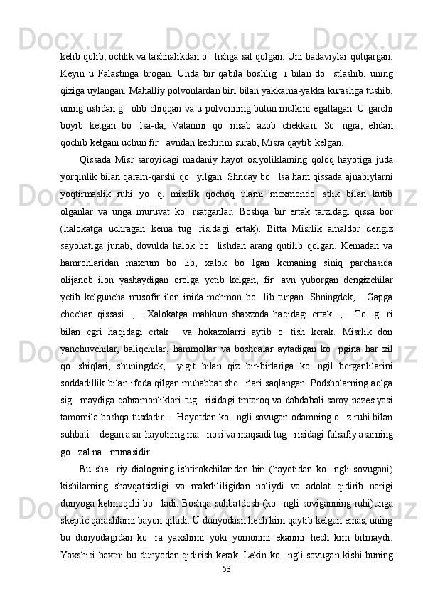 kelib qolib, ochlik va tashnalikdan o lishga sal qolgan. Uni badaviylar qutqargan.
Keyin   u   Falastinga   brogan.   Unda   bir   qabila   boshlig i   bilan   do stlashib,   uning	
 
qiziga uylangan. Mahalliy polvonlardan biri bilan yakkama-yakka kurashga tushib,
uning ustidan g olib chiqqan va u polvonning butun mulkini egallagan. U garchi	

boyib   ketgan   bo lsa-da,   Vatanini   qo msab   azob   chekkan.   So ngra,   elidan	
  
qochib ketgani uchun fir avndan kechirim surab, Misra qaytib kelgan. 	

Qissada   Misr   saroyidagi   madaniy   hayot   osiyoliklarning   qoloq   hayotiga   juda
yorqinlik bilan qaram-qarshi qo yilgan. Shnday bo lsa ham qissada ajnabiylarni	
 
yoqtirmaslik   ruhi   yo q.   misrlik   qochoq   ularni   mexmondo stlik   bilan   kutib	
 
olganlar   va   unga   muruvat   ko rsatganlar.   Boshqa   bir   ertak   tarzidagi   qissa   bor	

(halokatga   uchragan   kema   tug risidagi   ertak).   Bitta   Misrlik   amaldor   dengiz

sayohatiga   junab,   dovulda   halok   bo lishdan   arang   qutilib   qolgan.   Kemadan   va	

hamrohlaridan   maxrum   bo lib,   xalok   bo lgan   kemaning   siniq   parchasida	
 
olijanob   ilon   yashaydigan   orolga   yetib   kelgan,   fir avn   yuborgan   dengizchilar	

yetib   kelguncha   musofir   ilon   inida   mehmon   bo lib   turgan.   Shningdek,   Gapga	
 
chechan   qissasi ,   Xalokatga   mahkum   shaxzoda   haqidagi   ertak ,   To g ri	
     
bilan   egri   haqidagi   ertak   va   hokazolarni   aytib   o tish   kerak.   Misrlik   don	
 
yanchuvchilar,   baliqchilar,   hammollar   va   boshqalar   aytadigan   ko pgina   har   xil	

qo shiqlari,   shuningdek,     yigit   bilan   qiz   bir-birlariga   ko ngil   berganlilarini	
 
soddadillik bilan ifoda qilgan muhabbat she rlari saqlangan. Podsholarning aqlga	

sig maydiga qahramonliklari tug risidagi tmtaroq va dabdabali saroy pazesiyasi	
 
tamomila boshqa tusdadir.  Hayotdan ko ngli sovugan odamning o z ruhi bilan	
  
suhbati  degan asar hayotning ma nosi va maqsadi tug risidagi falsafiy asarning	
  
go zal na munasidir. 	
 
Bu   she riy   dialogning   ishtirokchilaridan   biri   (hayotidan   ko ngli   sovugani)	
 
kishilarning   shavqatsizligi   va   makrlililigidan   noliydi   va   adolat   qidirib   narigi
dunyoga ketmoqchi bo ladi. Boshqa suhbatdosh (ko ngli soviganning ruhi)unga	
 
skeptic qarashlarni bayon qiladi. U dunyodasn hech kim qaytib kelgan emas, uning
bu   dunyodagidan   ko ra   yaxshimi   yoki   yomonmi   ekanini   hech   kim   bilmaydi.

Yaxshisi baxtni bu dunyodan qidirish kerak. Lekin ko ngli sovugan kishi buning	

53 