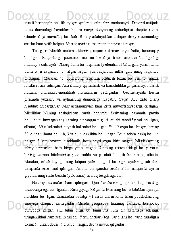 tasalli bermoqchi bo lib aytgan gaplarini eshitishni xoxlamaydi. Provard natijada
u   bu   dunyodagi   hayotdan   ko ra   narigi   dunyoning   ustunligiga   skeptic   ruhini	

ishontirishga   muvoffaq   bo ladi.   Badiiy   adabiyotdan   tashqari   ilmiy   mazmundagi	

asarlar ham yetib kelgan. Misrda ayniqsa matematika ravnaq topgan. 
To g ri   Misrlik   matematiklarning   raqam   sistemasi   xiyla   katta,   besunaqay	
 
bo lgan.  	
 Raqamlarga   pazetsion   ma no   berishga   biron   urunush   bo lganligi	 
mutlaqo sezilmaydi. Chiziq doim bir raqamini (yedenitsani) bildirgan, yarim doira
doim   o n   raqamini,   o rilgan   arqon   yuz   raqamini,   nilfar   guli   ming   raqamini	
 
bildirgan.     Masalan,   to qqiz   ming   raqamini   bildirish   lozim   bo lsa,   to qqizta	
  
nilufar rasmi solingan. Ana shuday qiyinchilik va kamchiliklarga qaramay, misrlik
mirzalar   murakkab-murakkab   masalalarni   yechganlar.   Geometriyada   kesim
piramida   yuzasini   va   aylananing   diametriga   nisbatini   (faqat   0,02   xato   bilan)
hisoblab   chiqarganlar.   Misr   astranomiyasi   ham   katta   muvoffaqiyatlarga   erishgan.
Misrliklar   Nilning   toshqinidan   darak   beruvchi   Seriusning   osmonda   paydo
bo lishini  kuzatganlar  (ularning bir  vaqtga tug ri  kelishi  tasodifiy xal  bo lgan,	
  
albatta). Misr kalendari quyosh kalendari bo lgan. Yil 12 oyga bo lingan, har oy	
 
30 kundan iborat bo lib, 3 ta o n kunlikka bo lingan. Bu hisobda oshiq bo lib	
   
qolgan   5   kun   bayram   hisoblanib,   hech   qaysi   oyga   kiritilmagan.   Misrliklarning
tabiiy   papiruslari   ham   bizga   yetib   kelgan.   Ularning   retseplaridagi   ko p   narsa	

hozirgi   zamon   kitobxoniga   juda   sodda   va   g alati   bo lib   ko rinadi,   albatta.	
  
Masalan,   eshak   tuyog ining   talqoni   yoki   o g il   ko rgan   ayolning   suti   dori	
   
tariqasida   este mol   qilingan.   Ammo   bir   qancha   tekshirishlar   natijasida   ayrim	

giyohlarning shifo berishi (yoki zarai) ni aniq belgilanganlar. 
Nazariy   xulosalar   ham   qilingan.   Qon   harakatining   qonuni   tug risidagi	

tasavvurga ega bo lganlar. Xirurgiyaga kelganda Misrning ko z tabiblari ayniqsa	
 
mashhur   bo lgan.   Eramizdan   avvalgi   VI   asrda   ularni   xatto   Eron   podsholarining	

saroyiga   chaqirib   keltirganlar.   Misrda   geografiya   fanining   dastlabki   kurtaklari
bunyodga   kelgan,   shu   bilan   birga   bu   fanni   ma lum   bir   sistemaga   solishga	

uringanliklari ham sezilib turibdi. Yerni chetlari (tog lar bilan) ko tarib turadigan
 
okean ( ulkan doira ) bilan o ralgan deb tasavvur qilganlar. 	
  
54 