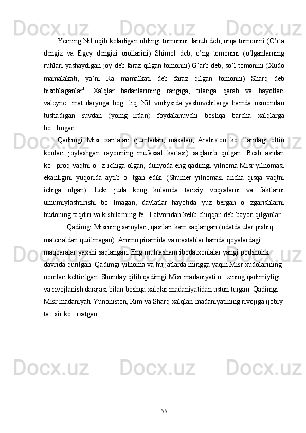 Yerning   Nil   oqib   keladigan   oldingi   tomonini   Janub   deb ,  orqa   tomonini  ( O ’ rta
dengiz   va   Egey   dengizi   orollarini )   Shimol   deb ,   o ’ ng   tomonini   ( o ’ lganlarning
ruhlari   yashaydigan   joy   deb   faraz   qilgan   tomonni )  G ’ arb   deb ,  so ’ l   tomonini  ( Xudo
mamalakati ,  	
 ya ’ ni   Ra   mamalkati   deb   faraz   qilgan   tomonni )   Sharq   deb
hisoblaganlar 1
.   Xalqlar   badanlarining   rangiga,   tilariga   qarab   va   hayotlari
valeyne mat   daryoga   bog liq,   Nil   vodiysida   yashovchilarga   hamda   osmondan	
 
tushadigan   suvdan   (yomg irdan)   foydalanuvchi   boshqa   barcha   xalqlarga	

bo lingan. 	

Qadimgi   Misr   xaritalari   (jumladan,   masalan,   Arabiston   ko llaridagi   oltin	

konlari   joylashgan   rayonning   mufassal   kartasi)   saqlanib   qolgan.   Besh   asrdan
ko proq vaqtni o z ichiga olgan, dunyoda eng qadimgi yilnoma Misr yilnomasi	
 
ekanligini   yuqorida   aytib   o tgan   edik.   (Shumer   yilnomasi   ancha   qisqa   vaqtni	

ichiga   olgan).   Leki   juda   keng   kulamda   tarixiy   voqealarni   va   faktlarni
umumiylashtirishi   bo lmagan;   davlatlar   hayotida   yuz   bergan   o zgarishlarni	
 
hudoning taqdiri va kishilarning fe l-atvoridan kelib chiqqan deb bayon qilganlar.	

Qadimgi Misrning saroylari, qasrlari kam saqlangan (odatda ular pishiq 
materialdan qurilmagan). Ammo piramida va mastablar hamda qoyalardagi 
maqbaralar yaxshi saqlangan. Eng muhtasham ibodatxonlalar yangi podsholik 
davrida qurilgan. Qadimgi yilnoma va hujjatlarda mingga yaqin Misr xudolarining 
nomlari keltirilgan. Shunday qilib qadimgi Misr madaniyati o zining qadimiyligi 	

va rivojlanish darajasi bilan boshqa xalqlar madaniyatidan ustun turgan. Qadimgi 
Misr madaniyati Yunoniston, Rim va Sharq xalqlari madaniyatining rivojiga ijobiy
ta sir ko rsatgan. 	
 
55 