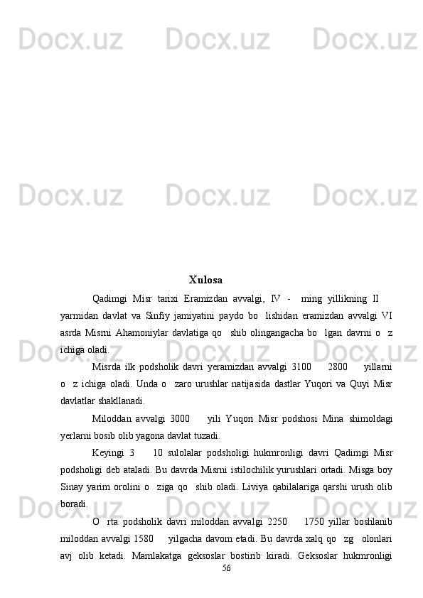            
                                   Xulosa
Qadimgi   Misr   tarixi   Eramizdan   avvalgi,   IV   -     ming   yillikning   II  
yarmidan   davlat   va   Sinfiy   jamiyatini   paydo   bo lishidan   eramizdan   avvalgi   VI	

asrda   Misrni   Ahamoniylar   davlatiga   qo shib   olingangacha   bo lgan   davrni   o z	
  
ichiga oladi.
Misrda   ilk   podsholik   davri   yeramizdan   avvalgi   3100     2800     yillarni	
 
o z   ichiga   oladi.   Unda   o zaro   urushlar   natijasida   dastlar   Yuqori   va   Quyi   Misr	
 
davlatlar shakllanadi.
Miloddan   avvalgi   3000     yili   Yuqori   Misr   podshosi   Mina	
   shimoldagi
yerlarni bosib olib yagona davlat tuzadi.
Keyingi   3     10   sulolalar   podsholigi   hukmronligi   davri   Qadimgi   Misr	

podsholigi deb ataladi. Bu davrda Misrni istilochilik yurushlari ortadi. Misga boy
Sinay   yarim   orolini   o ziga   qo shib   oladi.   Liviya   qabilalariga   qarshi   urush   olib	
 
boradi.
O rta   podsholik   davri   miloddan   avvalgi   2250     1750   yillar   boshlanib	
 
miloddan avvalgi 1580   yilgacha davom etadi. Bu davrda xalq qo zg olonlari	
  
avj   olib   ketadi.   Mamlakatga   geksoslar   bostirib   kiradi.   Geksoslar   hukmronligi
56 