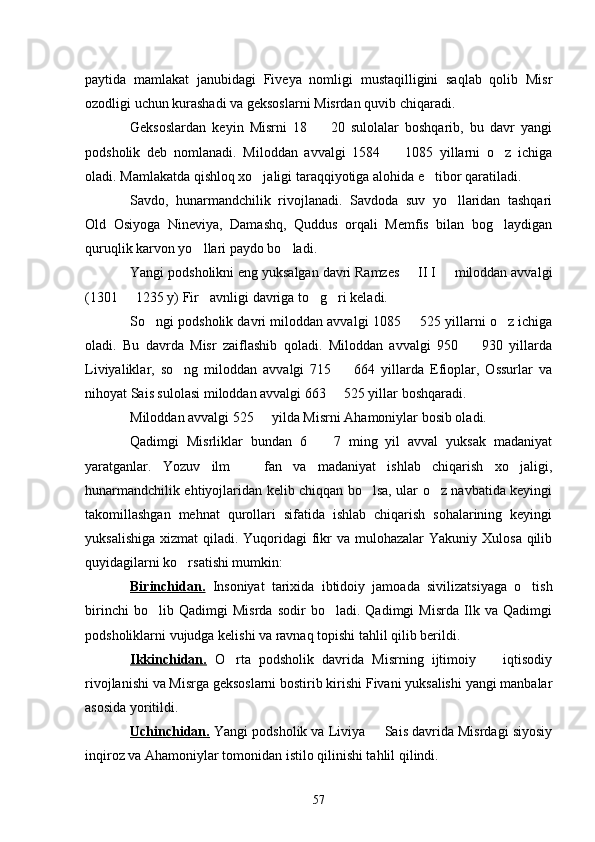 paytida   mamlakat   janubidagi   Fiveya   nomligi   mustaqilligini   saqlab   qolib   Misr
ozodligi uchun kurashadi va geksoslarni Misrdan quvib chiqaradi. 
Geksoslardan   keyin   Misrni   18     20   sulolalar   boshqarib,   bu   davr   yangi
podsholik   deb   nomlanadi.   Miloddan   avvalgi   1584     1085   yillarni   o z   ichiga	
 
oladi. Mamlakatda qishloq xo jaligi taraqqiyotiga alohida e tibor qaratiladi. 	
 
Savdo,   hunarmandchilik   rivojlanadi.   Savdoda   suv   yo llaridan   tashqari	

Old   Osiyoga   Nineviya,   Damashq,   Quddus   orqali   Memfis   bilan   bog laydigan	

quruqlik karvon yo llari paydo bo ladi.	
 
Yangi podsholikni eng yuksalgan davri Ramzes   II I   miloddan avvalgi	
 
(1301   1235 y) Fir avnligi davriga to g ri keladi.	
   
So ngi podsholik davri miloddan avvalgi 1085   525 yillarni o z ichiga	
  
oladi.   Bu   davrda   Misr   zaiflashib   qoladi.   Miloddan   avvalgi   950     930   yillarda	

Liviyaliklar,   so ng   miloddan   avvalgi   715     664   yillarda   Efioplar,   Ossurlar   va	
 
nihoyat Sais sulolasi miloddan avvalgi 663   525 yillar boshqaradi. 	

Miloddan avvalgi 525   yilda Misrni Ahamoniylar bosib oladi.	

Qadimgi   Misrliklar   bundan   6     7   ming   yil   avval   yuksak   madaniyat	

yaratganlar.   Yozuv   ilm     fan   va   madaniyat   ishlab   chiqarish   xo jaligi,	
 
hunarmandchilik ehtiyojlaridan kelib chiqqan bo lsa, ular o z navbatida keyingi	
 
takomillashgan   mehnat   qurollari   sifatida   ishlab   chiqarish   sohalarining   keyingi
yuksalishiga  xizmat  qiladi. Yuqoridagi  fikr  va mulohazalar  Yakuniy Xulosa  qilib
quyidagilarni ko rsatishi mumkin:	

Birinchidan.   Insoniyat   tarixida   ibtidoiy   jamoada   sivilizatsiyaga   o tish	

birinchi   bo lib   Qadimgi   Misrda   sodir   bo ladi.   Qadimgi   Misrda   Ilk   va   Qadimgi	
 
podsholiklarni vujudga kelishi va ravnaq topishi tahlil qilib berildi. 
Ikkinchidan.   O rta   podsholik   davrida   Misrning   ijtimoiy     iqtisodiy	
 
rivojlanishi va Misrga geksoslarni bostirib kirishi Fivani yuksalishi yangi manbalar
asosida yoritildi.
Uchinchidan.   Yangi podsholik va Liviya   Sais davrida Misrdagi siyosiy	

inqiroz va Ahamoniylar tomonidan istilo qilinishi tahlil qilindi.
57 
