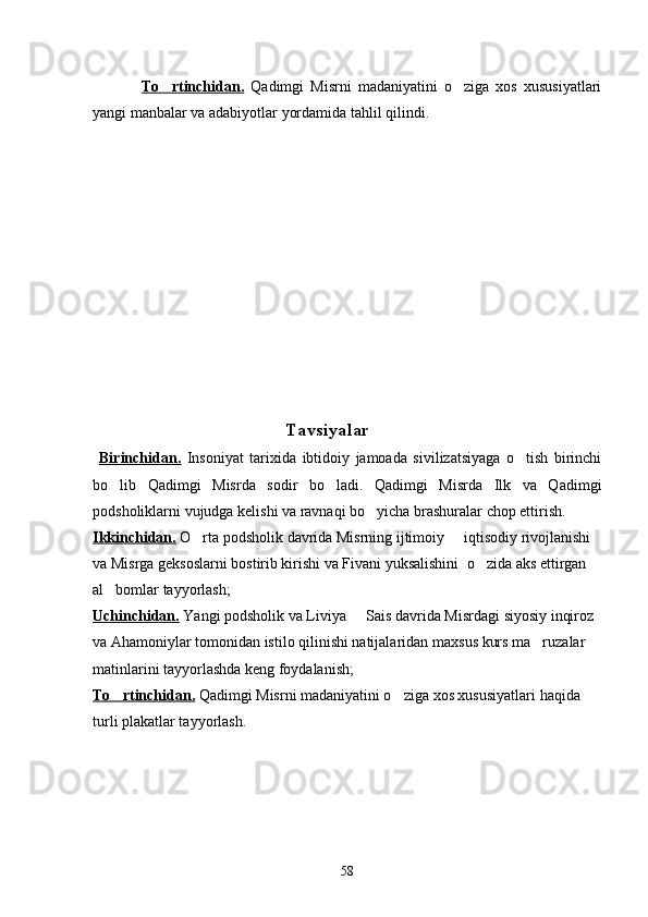 To rtinchidan.   Qadimgi   Misrni   madaniyatini   o ziga   xos   xususiyatlari	
yangi manbalar va adabiyotlar yordamida tahlil qilindi.
  
                                  Tavsiyalar
  Birinchidan.   Insoniyat   tarixida   ibtidoiy   jamoada   sivilizatsiyaga   o tish   birinchi	

bo lib   Qadimgi   Misrda   sodir   bo ladi.   Qadimgi   Misrda   Ilk   va   Qadimgi	
 
podsholiklarni vujudga kelishi va ravnaqi bo yicha brashuralar chop ettirish. 	

Ikkinchidan.   O rta podsholik davrida Misrning ijtimoiy   iqtisodiy rivojlanishi 	
 
va Misrga geksoslarni bostirib kirishi va Fivani yuksalishini   o zida aks ettirgan 	

al bomlar tayyorlash;	

Uchinchidan.   Yangi podsholik va Liviya   Sais davrida Misrdagi siyosiy inqiroz 	

va Ahamoniylar tomonidan istilo qilinishi natijalaridan  maxsus kurs ma ruzalar 	

matinlarini tayyorlashda keng foydalanish;
To rtinchidan.	
   Qadimgi Misrni madaniyatini o ziga xos xususiyatlari 	 haqida 
turli plakatlar tayyorlash.
  
58 