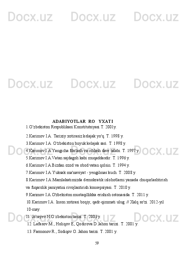                                            A DABIYOTLAR  RO YXATI
1.O’zbekiston Respublikasi Konstitutsiyasi.T. 2001y.
2. Karimov I.A. Tarixiy xotirasiz kelajak yo'q. T. 1998 y.
3.Karimov I.A. O'zbekiston buyuk kelajak sari. T. 1998 y.
4.Karimov I.A.Yangicha fikrlash va ishlash davr talabi. T. 1997 y.
5.Karimov I.A.Vatan sajdagoh kabi muqaddasdir. T. 1996 y.
6.Karimov I.A.Bizdan ozod va obod vatan qolsin. T. 1994 y.
7.Karimov I.A.Yuksak ma'naviyat - yengilmas kuch. T. 2008 y.
8.Karimov I.A.Mamlakatimizda demokratik islohotlarni yanada chuqurlashtirish
va  fuqarolik jamiyatini rivojlantirish konsepsiyasi. T. 2010 y.
9.Karimov I.A.O'zbekiston mustaqillikka erishish ostonasida. T. 2011 y.
10. Karimov I.A. Inson xotirasi boqiy, qadr-qimmati ulug .//  Xalq so'zi. 2012-yil 
10-may.
l1. Jo ' rayev   N . O ` zbekiston   tarixi .  T . 2003  y .
12.  Lafasov . M .,  Holiqov   E ,  Qodirova   D . Jahon   tarixi .  T . 2001  y .
13. Farmonov R., Sodiqov O..Jahon tarixi. T . 2001  y .
59 