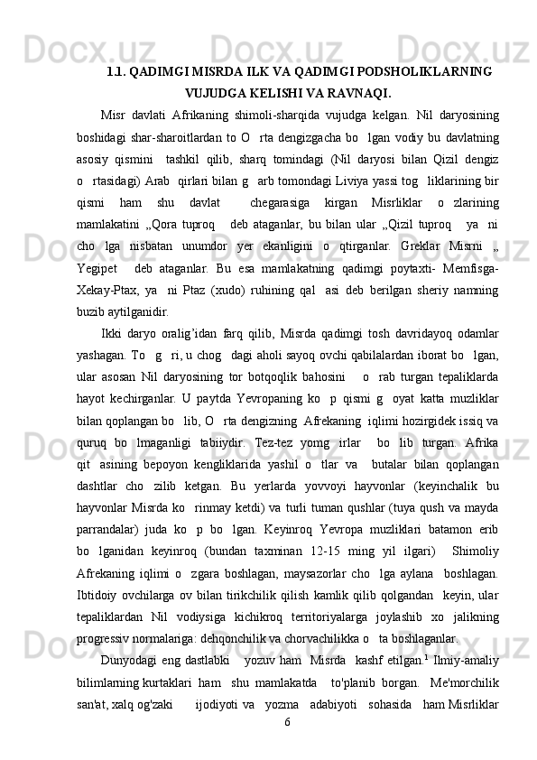 1.1. QADIMGI MISRDA ILK VA QADIMGI PODSHOLIKLARNING
VUJUDGA KELISHI VA RAVNAQI.
Misr   davlati   Afrikaning   shimoli-sharqida   vujudga   kelgan.   Nil   daryosining
boshidagi   shar-sharoitlardan   to   O rta   dengizgacha   bo lgan   vodiy   bu   davlatning 
asosiy   qismini     tashkil   qilib,   sharq   tomindagi   (Nil   daryosi   bilan   Qizil   dengiz
o rtasidagi) Arab   qirlari bilan g arb tomondagi Liviya yassi tog liklarining bir	
  
qismi   ham   shu   davlat     chegarasiga   kirgan   Misrliklar   o zlarining	

mamlakatini   ,,Qora   tuproq   deb   ataganlar,   bu   bilan   ular   ,,Qizil   tuproq   ya ni	
  
cho lga   nisbatan   unumdor   yer   ekanligini   o qtirganlar.   Greklar   Misrni   ,,	
 
Yegipet   deb   ataganlar.   Bu   esa   mamlakatning   qadimgi   poytaxti-   Memfisga-	

Xekay-Ptax,   ya ni   Ptaz   (xudo)   ruhining   qal asi   deb   berilgan   sheriy   namning	
 
buzib aytilganidir. 
Ikki   daryo   oralig ’ idan   farq   qilib ,   Misrda   qadimgi   tosh   davridayoq   odamlar
yashagan .   To g ri, u chog dagi aholi sayoq ovchi qabilalardan iborat bo lgan,	
   
ular   asosan   Nil   daryosining   tor   botqoqlik   bahosini       o rab   turgan   tepaliklarda	

hayot   kechirganlar.   U   paytda   Yevropaning   ko p   qismi   g oyat   katta   muzliklar	
 
bilan qoplangan bo lib, O rta dengizning  Afrekaning  iqlimi hozirgidek issiq va	
 
quruq   bo lmaganligi   tabiiydir.   Tez-tez   yomg irlar     bo lib   turgan.   Afrika	
  
qit asining   bepoyon   kengliklarida   yashil   o tlar   va     butalar   bilan   qoplangan	
 
dashtlar   cho zilib   ketgan.   Bu   yerlarda   yovvoyi   hayvonlar   (keyinchalik   bu	

hayvonlar   Misrda   ko rinmay   ketdi)   va   turli   tuman   qushlar   (tuya   qush   va   mayda	

parrandalar)   juda   ko p   bo lgan.   Keyinroq   Yevropa   muzliklari   batamon   erib
 
bo lganidan   keyinroq   (bundan   taxminan   12-15   ming   yil   ilgari)     Shimoliy	

Afrekaning   iqlimi   o zgara   boshlagan,   maysazorlar   cho lga   aylana     boshlagan.	
 
Ibtidoiy   ovchilarga   ov   bilan   tirikchilik   qilish   kamlik   qilib   qolgandan     keyin,   ular
tepaliklardan   Nil   vodiysiga   kichikroq   territoriyalarga   joylashib   xo jalikning	

progressiv normalariga: dehqonchilik va chorvachilikka o ta boshlaganlar. 	

Dunyodagi   eng   dastlabki       yozuv   ham     Misrda     kashf   etilgan . 1
  Ilmiy - amaliy
bilimlarning   kurtaklari    ham     shu    mamlakatda      to ' planib    borgan .    Me ' morchilik
san ' at ,  xalq   og ' zaki          ijodiyoti   va       yozma       adabiyoti       sohasida       ham   Misrliklar
6 