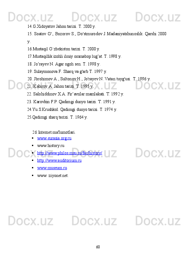 1 4 . G . Xidoyatov   Jahon   tarixi .  T . 2000  y .
15.  Soatov   G '.,  Bozorov   S .,  Do ' stmurodov   J . Madaniyatshunoslik .  Qarshi  2000 
y .
16.Mustaqil O`zbekiston tarixi. T. 2000 y.
17.Mustaqillik izohli ilmiy ommabop lug’at.  T. 1998 y.
18. Jo’rayev N. Agar ogoh sen.  T. 1998 y.
19. Sulaymonova F. Sharq va g'arb T. 1997 y.
20. Jbrohimov A., Sultonov H., Jo'rayev N. Vatan tuyg'usi.  T. 1996 y.
21. Kabirov A. Jahon tarixi. T. 1995 y.
22. Salohiddinov X.A. Fir’avnlar mamlakati. T. 1992 y.
23. Karovkin F.P. Qadimgi dunyo tarixi.  T. 1991 y.
24.Yu.S.Krushkol. Qadimgi dunyo tarixi. T. 1974 y.
25.Qadimgi sharq tarixi. T. 1964 y.
      2 6 . Internet ma'lumotlari.
 www.eurasia.org.ru    .
 www.history.ru   
 http://www.philos.msu.ru/fac/history/   
 http://www.auditorium.ru     
 www.museum.ru   
 www. ziyonet.net.
60 