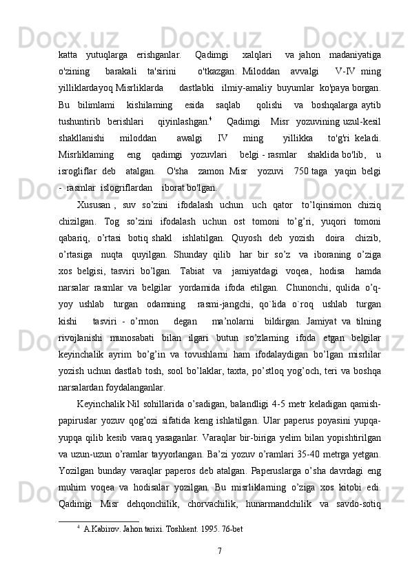 katta     yutuqlarga     erishganlar .       Qadimgi       xalqlari       va   jahon     madaniyatiga
o ' zining       barakali     ta ' sirini         o ' tkazgan .   Miloddan     avvalgi       V - IV   ming
yilliklardayoq   Misrliklarda        dastlabki     ilmiy - amaliy    buyumlar    ko ' paya   borgan .
Bu     bilimlami       kishilaming       esida       saqlab         qolishi       va     boshqalarga   aytib
tushuntirib     berishlari         qiyinlashgan . 4
        Qadimgi       Misr     yozuvining   uzul - kesil
shakllanishi       miloddan         awalgi       IV       ming         yillikka       to ' g ' ri   keladi .
Misrliklaming       eng      qadimgi     yozuvlari       belgi  -  rasmlar      shaklida   bo ' lib ,     u
isrogliflar    deb      atalgan .     O ' sha      zamon    Misr      yozuvi     750  taga     yaqin    belgi
-   rasmlar    islogriflardan      iborat   bo ' lgan . 
Xususan   ,    suv     so ’ zini       ifodalash     uchun       uch     qator       to ’ lqinsimon     chiziq
chizilgan .     Tog     so ’ zini     ifodalash     uchun     ost     tomoni     to ’ g ’ ri ,     yuqori     tomoni
qabariq ,    o ’ rtasi     botiq   shakl       ishlatilgan .    Quyosh     deb     yozish       doira       chizib ,
o ’ rtasiga       nuqta       quyilgan .    Shunday     qilib       har     bir     so ’ z       va     iboraning     o ’ ziga
xos    belgisi ,   tasviri    bo ’ lgan .    Tabiat     va      jamiyatdagi     voqea ,    hodisa      hamda
narsalar    rasmlar    va    belgilar     yordamida    ifoda    etilgan .    Chunonchi ,   qulida    o ’ q -
yoy     ushlab       turgan       odamning         rasmi - jangchi ,    qo ` lida     o ` roq       ushlab       turgan
kishi       tasviri   -   o ’ rmon       degan       ma ’ nolarni     bildirgan .   Jamiyat   va   tilning
rivojlanishi   munosabati   bilan   ilgari   butun   so ’ zlarning   ifoda   etgan   belgilar
keyinchalik   ayrim   bo ’ g ’ in   va   tovushlarni   ham   ifodalaydigan   bo ’ lgan   misrlilar
yozish   uchun   dastlab   tosh ,   sool   bo ’ laklar ,   taxta ,   po ’ stloq   yog ’ och ,   teri   va   boshqa
narsalardan   foydalanganlar . 
Keyinchalik   Nil   sohillarida   o ’ sadigan ,   balandligi   4-5   metr   keladigan   qamish -
papiruslar   yozuv   qog ’ ozi   sifatida   keng   ishlatilgan .   Ular   paperus   poyasini   yupqa -
yupqa   qilib   kesib   varaq   yasaganlar .   Varaqlar   bir - biriga   yelim   bilan   yopishtirilgan
va   uzun - uzun   o ’ ramlar   tayyorlangan .   Ba ’ zi   yozuv   o ’ ramlari   35-40   metrga   yetgan .
Yozilgan   bunday   varaqlar   paperos   deb   atalgan .   Paperuslarga   o ’ sha   davrdagi   eng
muhim   voqea   va   hodisalar   yozilgan .   Bu   misrliklarning   o ’ ziga   xos   kitobi   edi .
Qadimgi   Misr   dehqonchilik ,   chorvachilik ,   hunarmandchilik   va   savdo - sotiq
4
  A.Kabirov. Jahon tarixi. Toshkent.  1995. 76-bet 
7 