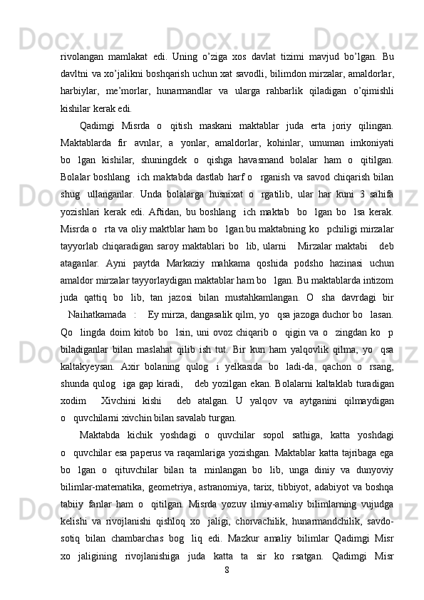 rivolangan   mamlakat   edi .   Uning   o ’ ziga   xos   davlat   tizimi   mavjud   bo ’ lgan .   Bu
davltni   va   xo ’ jalikni   boshqarish   uchun   xat   savodli ,   bilimdon   mirzalar ,   amaldorlar ,
harbiylar ,   me ’ morlar ,   hunarmandlar   va   ularga   rahbarlik   qiladigan   o ’ qimishli
kishilar   kerak   edi . 
Qadimgi   Misrda   o qitish   maskani   maktablar   juda   erta   joriy   qilingan.
Maktablarda   fir avnlar,   a yonlar,   amaldorlar,   kohinlar,   umuman   imkoniyati	
 
bo lgan   kishilar,   shuningdek   o qishga   havasmand   bolalar   ham   o qitilgan.	
  
Bolalar   boshlang ich   maktabda   dastlab   harf   o rganish   va   savod   chiqarish   bilan	
 
shug ullanganlar.   Unda   bolalarga   husnixat   o rgatilib,   ular   har   kuni   3   sahifa	
 
yozishlari   kerak   edi.   Aftidan,   bu   boshlang ich   maktab     bo lgan   bo lsa   kerak.	
  
Misrda o rta va oliy maktblar ham bo lgan.bu maktabning ko pchiligi mirzalar	
  
tayyorlab   chiqaradigan   saroy  maktablari   bo lib,   ularni   Mirzalar   maktabi   deb	
  
ataganlar.   Ayni   paytda   Markaziy   mahkama   qoshida   podsho   hazinasi   uchun
amaldor mirzalar tayyorlaydigan maktablar ham bo lgan. Bu maktablarda intizom	

juda   qattiq   bo lib,   tan   jazosi   bilan   mustahkamlangan.   O sha   davrdagi   bir	
 
Naihatkamada :  Ey mirza, dangasalik qilm, yo qsa jazoga duchor bo lasan.	
    
Qo lingda   doim   kitob   bo lsin,   uni   ovoz   chiqarib   o qigin   va   o zingdan   ko p	
    
biladiganlar   bilan   maslahat   qilib   ish   tut.   Bir   kun   ham   yalqovlik   qilma,   yo qsa	

kaltakyeysan.   Axir   bolaning   qulog i   yelkasida   bo ladi-da,   qachon   o rsang,	
  
shunda   qulog iga   gap   kiradi,   deb   yozilgan   ekan.   Bolalarni   kaltaklab   turadigan	
 
xodim   Xivchini   kishi   deb   atalgan.   U   yalqov   va   aytganini   qilmaydigan	
 
o quvchilarni xivchin bilan savalab turgan. 	

Maktabda   kichik   yoshdagi   o quvchilar   sopol   sathiga,   katta   yoshdagi	

o quvchilar esa paperus va raqamlariga yozishgan. Maktablar katta tajribaga ega	

bo lgan   o qituvchilar   bilan   ta minlangan   bo lib,   unga   diniy   va   dunyoviy
   
bilimlar-matematika, geometriya, astranomiya, tarix, tibbiyot, adabiyot  va boshqa
tabiiy   fanlar   ham   o qitilgan.   Misrda   yozuv   ilmiy-amaliy   bilimlarning   vujudga	

kelishi   va   rivojlanishi   qishloq   xo jaligi,   chorvachilik,   hunarmandchilik,   savdo-	

sotiq   bilan   chambarchas   bog liq   edi.   Mazkur   amaliy   bilimlar   Qadimgi   Misr	

xo jaligining   rivojlanishiga   juda   katta   ta sir   ko rsatgan.   Qadimgi   Misr	
  
8 