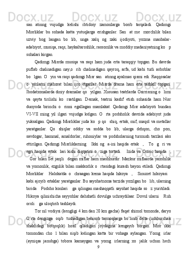 san atinng   vujudga   kelishi   ibtidoiy   zamonlarga   borib   tarqaladi.   Qadimgi
Misrliklar   bu   sohada   katta   yutuqlarga   erishganlar.   San at   me morchilik   bilan	
 
uzviy   bog langan   bo lib,   unga   xalq   og zaki   ijodiyoti,   yozma   manbalar-	
  
adabiyot, musiqa, raqs, haykaltaroshlik, rassomlik va moddiy madaniyatning ko p	

sohalari kirgan. 
Qadimgi   Misrda   musiqa   va   raqs   ham   juda   erta   taraqqiy   topgan.   Bu   davrda
puflab   chalinadigan   nay,o rib   chalinadigan   qayroq,   arfa,   ud   kabi   turli   asboblar	

bo lgan. O yin va raqs qadimgi Misr san atinng ajralmas qismi edi. Raqqosalar	
  
o yinlarni   mahorat   bilan   ijro   etganlar.   Misrda   drama   ham   erta   tashkil   topgan.

Ibodatxonalarda diniy dramalar qo yilgan. Xususan teatrlarda Osirrisning o limi	
 
va   qayta   tirilishi   ko rsatilgan.   Demak,   teatrni   kashf   etish   sohasida   ham   Nisr	

dunyoda   birinchi   o rinni   egallagan   mamlakat.   Qadimgi   Misr   adabiyoti   bundan

VI-VII   ming   yil   ilgari   vujudga   kelgan.   O rta   podsholik   davrida   adabiyot   juda	

yuksalgan. Qadimgi Misrliklar juda ko p qo shiq, ertak, mif, maqol va metallar	
 
yaratganlar.   Qo shiqlar   oddiy   va   sodda   bo lib,   ularga   dehqon,   cho pon,	
  
savdogar,   hammal,   amaldorlar,   ruhoniylar   va   podsholarning   turmush   tarzlari   aks
ettirilgan.   Qadimgi   Misrliklarning   Ikki   og a-ini   haqida   ertak ,   To g ri   va	
     
egri   haqida   ertak lari   kishi   diqqatini   o ziga   tortadi.  	
  Izida   va   Ociric   haqida ,	 
Gor bilan Set janjli degan miflar ham mashhurdir. Mazkur miflaarda yaxshilik	
 
va  yomonlik,   ezgulik  bilan   makkorlik   o rtasidagi   kurash   bayon   etiladi.  Qadimgi	

Misrliklar   Halokatda   o chraagan   kema   haqida   hikoya ,   Sinuxet   hikoyasi	
    
kabi ajoyib ertaklar yaratganlar. Bu sayohatnoma tarzida yozilgan bo lib, ularning	

birida  Podsho konlari  ga qilingan mashaqqatli sayohat haqida so z yuritiladi.	
  
Hikoya qilinishicha sayyohlar dahshatli dovulga uchraydilaar. Dovul ularni  Ruh	

oroli  ga uloqtirib tashlaydi.	

Tor nil vodiysi (kengligi 4 km dan 20 km gacha) faqat shimol tomonda, daryo
O’rta  dengizga   oqib    tushadigan  behisob  tarmoqlarga  bo’linib  delta  (uchburchak
shaklidagi   botqoqlik)   hosil   qiladigan   joydagina   kengayib   borgan.   Misr   ikki
tomondan   cho l   bilan   siqib   kelingan   katta   bir   vohaga   aylangan.   Yomg irlar	
 
(ayniqsa   janubga)   tobora   kamaygan   va   yomg irlarning   xo jalik   uchun   hech	
 
9 