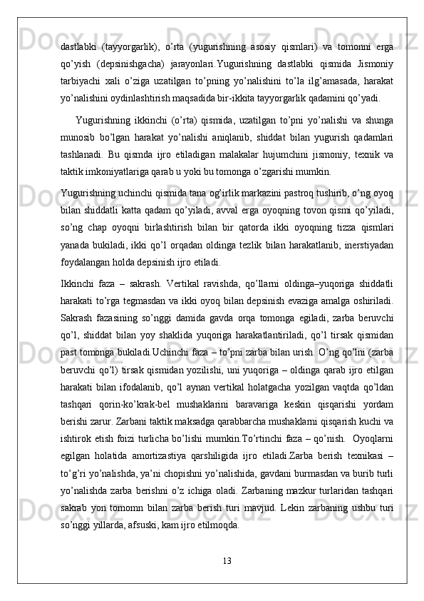 dastlabki   (tayyorgarlik),   o’rta   (yugurishning   asosiy   qismlari)   va   tomonni   erga
qo’yish   (depsinishgacha)   jarayonlari.Yugurishning   dastlabki   qismida   Jismoniy
tarbiyachi   xali   o’ziga   uzatilgan   to’pning   yo’nalishini   to’la   ilg’amasada,   harakat
yo’nalishini oydinlashtirish maqsadida bir-ikkita tayyorgarlik qadamini qo’yadi.
Yugurishning   ikkinchi   (o’rta)   qismida,   uzatilgan   to’pni   yo’nalishi   va   shunga
munosib   bo’lgan   harakat   yo’nalishi   aniqlanib,   shiddat   bilan   yugurish   qadamlari
tashlanadi.   Bu   qismda   ijro   etiladigan   malakalar   hujumchini   jismoniy,   texnik   va
taktik imkoniyatlariga qarab u yoki bu tomonga o’zgarishi mumkin.
Yugurishning uchinchi qismida tana og’irlik markazini pastroq tushirib, o’ng oyoq
bilan shiddatli  katta qadam  qo’yiladi, avval erga oyoqning tovon qismi  qo’yiladi,
so’ng   chap   oyoqni   birlashtirish   bilan   bir   qatorda   ikki   oyoqning   tizza   qismlari
yanada   bukiladi,   ikki   qo’l   orqadan   oldinga   tezlik   bilan   harakatlanib,   inerstiyadan
foydalangan holda depsinish ijro etiladi.
Ikkinchi   faza   –   sakrash.   Vertikal   ravishda,   qo’llarni   oldinga–yuqoriga   shiddatli
harakati to’rga tegmasdan va ikki oyoq bilan depsinish evaziga amalga oshiriladi.
Sakrash   fazasining   so’nggi   damida   gavda   orqa   tomonga   egiladi,   zarba   beruvchi
qo’l,   shiddat   bilan   yoy   shaklida   yuqoriga   harakatlantiriladi,   qo’l   tirsak   qismidan
past tomonga bukiladi.Uchinchi faza – to’pni zarba bilan urish. O’ng qo’lni (zarba
beruvchi qo’l) tirsak qismidan yozilishi, uni yuqoriga – oldinga qarab ijro etilgan
harakati   bilan   ifodalanib,   qo’l   aynan   vertikal   holatgacha   yozilgan   vaqtda   qo’ldan
tashqari   qorin-ko’krak-bel   mushaklarini   baravariga   keskin   qisqarishi   yordam
berishi zarur. Zarbani taktik maksadga qarabbarcha mushaklarni qisqarish kuchi va
ishtirok etish foizi turlicha bo’lishi mumkin.To’rtinchi faza – qo’nish.   Oyoqlarni
egilgan   holatida   amortizastiya   qarshiligida   ijro   etiladi.Zarba   berish   texnikasi   –
to’g’ri yo’nalishda, ya’ni chopishni yo’nalishida, gavdani burmasdan va burib turli
yo’nalishda  zarba  berishni  o’z  ichiga  oladi.  Zarbaning  mazkur  turlaridan   tashqari
sakrab   yon   tomomn   bilan   zarba   berish   turi   mavjud.   Lekin   zarbaning   ushbu   turi
so’nggi yillarda, afsuski, kam ijro etilmoqda.    
13 