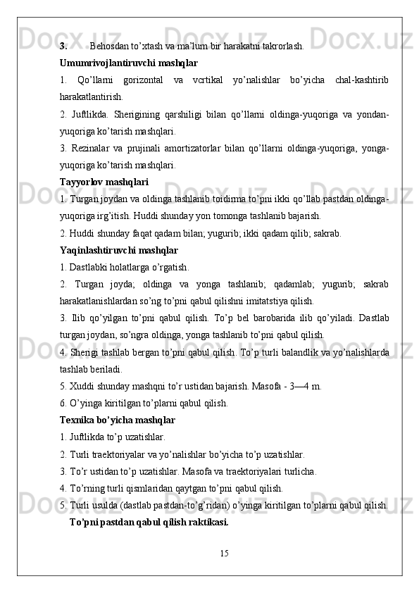 3. Behosdan to’xtash va ma’lum bir harakatni takrorlash.
Umumrivojlantiruvchi mashqlar
1.   Qo’llarni   gorizontal   va   vcrtikal   yo’nalishlar   bo’yicha   chal-kashtirib
harakatlantirish.
2.   Juftlikda.   Sherigining   qarshiligi   bilan   qo’llarni   oldinga-yuqo riga   va   yondan-
yuqoriga ko’tarish mashqlari.
3.   Rezinalar   va   prujinali   amortizatorlar   bilan   qo’llarni   oldinga-yuqoriga,   yonga-
yuqoriga ko’tarish mashqlari.
Tayyorlov mashqlari
1. Turgan joydan va oldinga tashlanib toidirma to’pni ikki qo’llab pastdan oldinga-
yuqoriga irg’itish. Huddi shunday yon tomonga tashlanib bajarish.
2. Huddi shunday faqat qadam bilan; yugurib; ikki qadam qilib; sakrab.
Yaqinl a shtiruvchi   m a shql a r
1.  D a stl a bki   h o l a tl a rg a  o’rg a tish .
2.   Turgan   joyda;   oldinga   va   yonga   tashlanib;   qadamlab;   yugurib;   sakrab
harakatlanishlardan so’ng to’pni qabul qilishni imitatstiya qilish.
3.   Ilib   qo’yilg a n   to’pni   q a bul   qilish .   To’p   b e l   b a r o b a rid a   ilib   qo’yil a di .   D a stl a b
turg a n   j o yd a n , s o’ngr a o lding a,  yong a  t a shl a nib   to’pni   q a bul   qilish .
4.  Sh e rigi   t a shl a b   b e rg a n   to’pni   q a bul   qilish .  To’p   turli   b a l a ndlik   v a  yo’n a lishl a rd a
t a shl a b   b e ril a di .
5. X uddi   shund a y   m a shqni   to’r   ustid a n   b a j a rish .  M a s o f a - 3—4  m .
6.  O’ying a  kiritilg a n   to’pl a rni   q a bul   qilish .
Texnika bo’yicha mashqlar
1. Juftlikda to’p uzatishlar.
2.  Turli   tr ae kt o riyal a r   v a  yo’n a lishl a r   bo’yich a  to’p   uz a tishl a r .
3.  To’r   ustid a n   to’p   uz a tishl a r .  M a s o f a  v a  tr ae kt o riyal a ri   turlich a.
4.  To’rning   turli   qisml a rid a n   q a ytg a n   to’pni   q a bul   qilish .
5. Turli usulda (dastlab pastdan-to’g’ridan) o’yinga kiritilgan to’plarni qabul qilish.
To’pni pastdan qabul qilish raktikasi.
15 