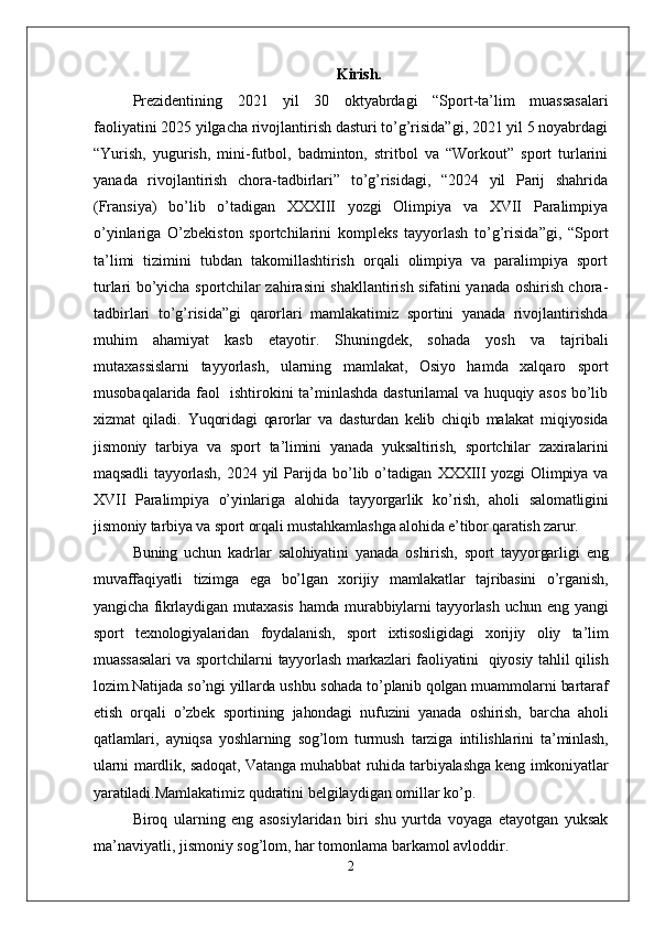 Kirish.
Prezidentining   2021   yil   30   oktyabrdagi   “Sport-ta’lim   muassasalari
faoliyatini 2025 yilgacha rivojlantirish dasturi to’g’risida”gi, 2021 yil 5 noyabrdagi
“Yurish,   yugurish,   mini-futbol,   badminton,   stritbol   va   “Workout”   sport   turlarini
yanada   rivojlantirish   chora-tadbirlari”   to’g’risidagi,   “2024   yil   Parij   shahrida
(Fransiya)   bo’lib   o’tadigan   XXXIII   yozgi   Olimpiya   va   XVII   Paralimpiya
o’yinlariga   O’zbekiston   sportchilarini   kompleks   tayyorlash   to’g’risida”gi,   “Sport
ta’limi   tizimini   tubdan   takomillashtirish   orqali   olimpiya   va   paralimpiya   sport
turlari bo’yicha sportchilar zahirasini shakllantirish sifatini yanada oshirish chora-
tadbirlari   to’g’risida”gi   qarorlari   mamlakatimiz   sportini   yanada   rivojlantirishda
muhim   ahamiyat   kasb   etayotir.   Shuningdek,   sohada   yosh   va   tajribali
mutaxassislarni   tayyorlash,   ularning   mamlakat,   Osiyo   hamda   xalqaro   sport
musobaqalarida faol   ishtirokini ta’minlashda dasturilamal va huquqiy asos bo’lib
xizmat   qiladi.   Yuqoridagi   qarorlar   va   dasturdan   kelib   chiqib   malakat   miqiyosida
jismoniy   tarbiya   va   sport   ta’limini   yanada   yuksaltirish,   sportchilar   zaxiralarini
maqsadli   tayyorlash,   2024   yil   Parijda   bo’lib   o’tadigan   XXXIII   yozgi   Olimpiya   va
XVII   Paralimpiya   o’yinlariga   alohida   tayyorgarlik   ko’rish,   aholi   salomatligini
jismoniy tarbiya va sport orqali mustahkamlashga alohida e’tibor qaratish zarur.
Buning   uchun   kadrlar   salohiyatini   yanada   oshirish,   sport   tayyorgarligi   eng
muvaffaqiyatli   tizimga   ega   bo’lgan   xorijiy   mamlakatlar   tajribasini   o’rganish,
yangicha fikrlaydigan mutaxasis  hamda murabbiylarni tayyorlash uchun eng yangi
sport   texnologiyalaridan   foydalanish,   sport   ixtisosligidagi   xorijiy   oliy   ta’lim
muassasalari  va sportchilarni  tayyorlash markazlari faoliyatini     qiyosiy tahlil qilish
lozim.Natijada so’ngi yillarda ushbu sohada to’planib qolgan muammolarni bartaraf
etish   orqali   o’zbek   sportining   jahondagi   nufuzini   yanada   oshirish,   barcha   aholi
qatlamlari,   ayniqsa   yoshlarning   sog’lom   turmush   tarziga   intilishlarini   ta’minlash,
ularni mardlik, sadoqat, Vatanga muhabbat ruhida tarbiyalashga keng imkoniyatlar
yaratiladi. Mamlakatimiz qudratini belgilaydigan omillar ko’p. 
Biroq   ularning   eng   asosiylaridan   biri   shu   yurtda   voyaga   etayotgan   yuksak
ma’naviyatli, jismoniy sog’lom, har tomonlama barkamol avloddir. 
2 
