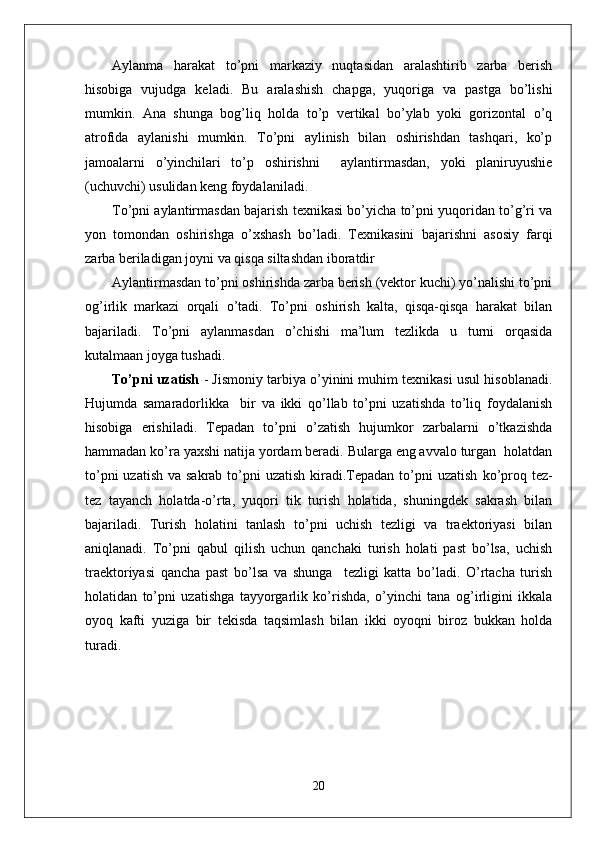 Aylanma   harakat   to’pni   markaziy   nuqtasidan   aralashtirib   zarba   berish
hisobiga   vujudga   keladi.   Bu   aralashish   chapga,   yuqoriga   va   pastga   bo’lishi
mumkin.   Ana   shunga   bog’liq   holda   to’p   vertikal   bo’ylab   yoki   gorizontal   o’q
atrofida   aylanishi   mumkin.   To’pni   aylinish   bilan   oshirishdan   tashqari,   ko’p
jamoalarni   o’yinchilari   to’p   oshirishni     aylantirmasdan,   yoki   planiruyushie
(uchuvchi) usulidan keng foydalaniladi. 
To’pni aylantirmasdan bajarish texnikasi bo’yicha to’pni yuqoridan to’g’ri va
yon   tomondan   oshirishga   o’xshash   bo’ladi.   Texnikasini   bajarishni   asosiy   farqi
zarba beriladigan joyni va qisqa siltashdan iboratdir
Aylantirmasdan to’pni oshirishda zarba berish (vektor kuchi) yo’nalishi to’pni
og’irlik   markazi   orqali   o’tadi.   To’pni   oshirish   kalta,   qisqa-qisqa   harakat   bilan
bajariladi.   To’pni   aylanmasdan   o’chishi   ma’lum   tezlikda   u   turni   orqasida
kutalmaan joyga tushadi.
To’pni uzatish  - Jismoniy tarbiya o’yinini muhim texnikasi usul hisoblanadi.
Hujumda   samaradorlikka     bir   va   ikki   qo’llab   to’pni   uzatishda   to’liq   foydalanish
hisobiga   erishiladi.   Tepadan   to’pni   o’zatish   hujumkor   zarbalarni   o’tkazishda
hammadan ko’ra yaxshi natija yordam beradi. Bularga eng avvalo turgan  holatdan
to’pni  uzatish  va sakrab to’pni  uzatish  kiradi.Tepadan to’pni  uzatish   ko’proq tez-
tez   tayanch   holatda-o’rta,   yuqori   tik   turish   holatida,   shuningdek   sakrash   bilan
bajariladi.   Turish   holatini   tanlash   to’pni   uchish   tezligi   va   traektoriyasi   bilan
aniqlanadi.   To’pni   qabul   qilish   uchun   qanchaki   turish   holati   past   bo’lsa,   uchish
traektoriyasi   qancha   past   bo’lsa   va   shunga     tezligi   katta   bo’ladi.   O’rtacha   turish
holatidan   to’pni   uzatishga   tayyorgarlik   ko’rishda,   o’yinchi   tana   og’irligini   ikkala
oyoq   kafti   yuziga   bir   tekisda   taqsimlash   bilan   ikki   oyoqni   biroz   bukkan   holda
turadi. 
20 