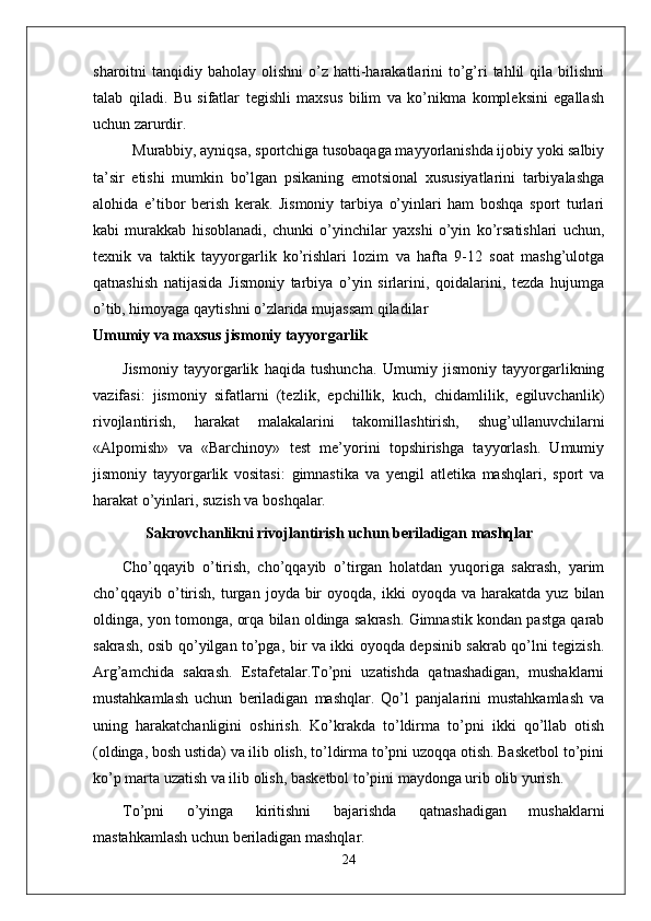 sharoitni  tanqidiy  baholay olishni  o’z hatti-harakatlarini   to’g’ri  tahlil  qila  bilishni
talab   qiladi.   Bu   sifatlar   tegishli   maxsus   bilim   va   ko’nikma   kompleksini   egallash
uchun zarurdir. 
Murabbiy, ayniqsa, sportchiga tusobaqaga mayyorlanishda ijobiy yoki salbiy
ta’sir   etishi   mumkin   bo’lgan   psikaning   emotsional   xususiyatlarini   tarbiyalashga
alohida   e’tibor   berish   kerak.   Jismoniy   tarbiya   o’yinlari   ham   boshqa   sport   turlari
kabi   murakkab   hisoblanadi,   chunki   o’yinchilar   yaxshi   o’yin   ko’rsatishlari   uchun,
texnik   va   taktik   tayyorgarlik   ko’rishlari   lozim   va   hafta   9-12   soat   mashg’ulotga
qatnashish   natijasida   Jismoniy   tarbiya   o’yin   sirlarini,   qoidalarini,   tezda   hujumga
o’tib, himoyaga qaytishni o’zlarida mujassam qiladilar
Umumiy va maxsus jismoniy tayyorgarlik
Jismoniy   tayyorgarlik   haqida   tushuncha.   Umumiy   jismoniy   tayyorgarlikning
vazifasi:   jismoniy   sifatlarni   (tezlik,   epchillik,   kuch,   chidamlilik,   egiluvchanlik)
rivojlantirish,   harakat   malakalarini   takomillashtirish,   shug’ullanuvchilarni
«Alpomish»   va   «Barchinoy»   test   me’yorini   topshirishga   tayyorlash.   Umumiy
jismoniy   tayyorgarlik   vositasi:   gimnastika   va   yengil   atletika   mashqlari,   sport   va
harakat o’yinlari, suzish va boshqalar.
       Sakrovchanlikni rivojlantirish uchun beriladigan mashqlar
Cho’qqayib   o’tirish,   cho’qqayib   o’tirgan   holatdan   yuqoriga   sakrash,   yarim
cho’qqayib  o’tirish,  turgan  joyda  bir  oyoqda,  ikki  oyoqda  va   harakatda   yuz  bilan
oldinga, yon tomonga, orqa bilan oldinga sakrash. Gimnastik kondan pastga qarab
sakrash, osib qo’yilgan to’pga, bir va ikki oyoqda depsinib sakrab qo’lni tegizish.
Arg’amchida   sakrash.   Estafetalar.To’pni   uzatishda   qatnashadigan,   mushaklarni
mustahkamlash   uchun   beriladigan   mashqlar.   Qo’l   panjalarini   mustahkamlash   va
uning   harakatchanligini   oshirish.   Ko’krakda   to’ldirma   to’pni   ikki   qo’llab   otish
(oldinga, bosh ustida) va ilib olish, to’ldirma to’pni uzoqqa otish. Basketbol to’pini
ko’p marta uzatish va ilib olish, basketbol to’pini maydonga urib olib yurish.
To’pni   o’yinga   kiritishni   bajarishda   qatnashadigan   mushaklarni
mastahkamlash uchun beriladigan mashqlar.  
24 