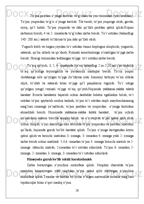  To’pni pastdan o’yinga kiritish: to’g’ridan va yon tomondan (yon boshdan).
To’pni yuqoridan to’g’ri o’yinga kiritish. Tik turish, to’pni yuqoriga otish, gavda,
oyoq,   qo’l   holati.   To’pni   yuqorida   va   ikki   qo’llab   pastdan   qabul   qilish.Hujum
zarbasini berish .  4 va 2- zonalarda to’g’ridan zarba berish. To’r ustidan (balandligi
140- 200 sm.) sakrab to’ldirma to’pni ikki qo’llab otish.
 Yugurib kelib va turgan joyidan to’r ustidan tennis koptogini uloqtirish, yugurish,
sakrash, qo’lni siltash va qo’shish. Rezinali amortizatorga o’rnatilgan to’pga zarba
berish. Sherigi tomonidan tashlangan to’pga  to’r ustidan zarba berish.
To’siq qo’yish .  3, 2, 4- zonalarda (to’rni balandligi 2 m-2.20 sm.) bir kishilik
to’siq   qo’yishga   tayyorgarlik   va   yordamchi   mashqlar   berish.   To’rni   yuqori
chekkasiga   olib   qo’yilgan   to’pga   (to’ldirma   yoki   Jismoniy   tarbiya)   to’rni   oldida
siljib,   to’xtab   va   sakrash   bilan   to’pga   qo’l   panjalarini   tegizish.   To’r   ustiga
qo’yilgan   yengil   rezinali   to’pga   to’siq   qo’yish.Hujumda   yakkama-yakka   taktik
harakat.   Birorta   harakatni   bajarish   uchun   dastlabki   holatni   egallashni   bilish,   to’r
ustidan to’pni qaytarish usulini tanlash, to’pni to’r ustidan raqib maydonchasining
mag’lum   zonasiga   yo’naltirish,   to’pni   pastdan   va   yuqoridan     o’yinga   kiritishni
almashlab   borish.   Himoyada   yakkama-yakka   taktik   harakat,     to’pni   uchish
yo’nalishini  imkoni boricha aniqlay bilish   va o’z vaqtida to’pni qabul qilib olish
uchun chiqish, o’yin sharoitiga mos ravishda to’pni yuqoridan va pastdan uzatishni
qo’llash,   hujumda   guruh   bo’lib   harakat   qilish.   To’pni   o’yinga   kiritgandan   keyin
qabul qilish va birinchi uzatishni 3- zonaga, 3- zonadan 4- zonaga yoki 2- zonaga
zarba berish uchun uzatiladi. 5,4,6 -zonadan to’pni 3- zonaga birinchi uzatish va 2-
zonaga     ikkinchi   uzatish,   2-zonadan   to’r   ustidan   oshiriladi.  To’pni   6-   zonadan   2-
zonaga, 2- zonadan 3- zonaga, 3- zonadan to’r ustidan oshiriladi.
Himoyada guruh bo’lib taktik harakatlanish
Zarba   berayotgan   o’yinchini   muhofaza   qilish.   Noqulay   sharoitda   to’pni
uzatishni   bajarayotgan   yoki   raqibdan   to’pni   qabul   qilib   olayotgan   o’yinchini
muhofaza qilish.Texnika va taktika bo’yicha o’tilgan materiallar asosida mag’lum
topshiriqlar bilan o’quv mashq o’yini.  
26 
