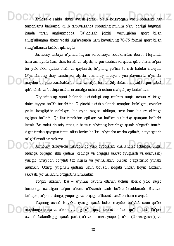 Xulosa   o’rnida   shuni   aytish   joizki,   o’sib   kelayotgan   yosh   bolalarni   har
tomonlama   barkamol   qilib   tarbiyalashda   sportning   muhim   o’rni   borligi   bugungi
kunda   teran   anglanmoqda.   Ta’kidlash   joizki,   yoshligidan   sport   bilan
shug’ullangan   shaxs   yoshi   ulg’ayganda   ham   hayotining   70-75   foizini   sport   bilan
shug’ullanish tashkil qilmoqda.
Jismoniy   tarbiya   о‘yinini   hujum   va   ximoya   texnikasidan   iborat.   Hujumda
ham ximoyada ham shax turish va siljish, tо‘pni uzatish va qabul qilib olish, tо‘pni
bir   yoki   ikki   qullab   olish   va   qaytarish,   tо‘pning   yо‘lini   tо‘sish   kabilar   mavjud.
О‘yinchining   shay   turishi   va   siljishi.   Jismoniy   tarbiya   о‘yini   davomida   о‘yinchi
maydon bо‘ylab xarakatda bо‘ladi va siljib turadi. Siljishdan maqsad tо‘pni qabul
qilib olish va boshqa usullarni amalga oshirish uchun ma’qul joy tanlashdir.
О‘yinchining   sport   holatida   turishdagi   eng   muhim   nuqta   uchun   siljishga
doim   tayyor   bо‘lib   turishidir.   О‘yinchi   turish   xolatida   oyoqlari   bukilgan,   oyoqlar
yelka   kengligida   ochilgan,   bir   oyoq   ozgina   oldinga,   tana   ham   bir   oz   oldinga
egilgan   bо‘ladi.   Qо‘llar   tirsakdan   egilgan   va   kaftlar   bir-biriga   qaragan   bо‘lishi
kerak.   Bu   xolat   doimiy   emas,   albatta   u   о‘yining   borishiga   qarab   о‘zgarib   turadi.
Agar turdan qaytgan tupni olish lozim bо‘lsa, о‘yincha ancha egiladi, otayotganda
tо‘g‘rilanadi va xokozo. 
Jismoniy   tarbiyachi   maydon   bо‘ylab   oyoqlarini   chalishtirib   (chapga,   unga,
oldinga,   orqaga),   ikki   qadam   (oldinga   va   orqaga)   sakrab   (yugirish   va   odimlash)
yurigib   (maydon   bо‘ylab   tez   siljish   va   yо‘nalishini   birdan   о‘zgartirib)   yurishi
mumkin.   Oxirgi   yugirish   qadami   uzun   bо‘ladi,   negaki   undan   keyin   tuxtash,
sakrash, yо‘nalishini о‘zgartirish mumkin.
Tо‘pni   uzatish.   Bu   –   о‘yinni   davom   ettirish   uchun   sherik   yoki   raqib
tomoniga   uzatilgan   tо‘pni   о‘zaro   о‘tkazish   usuli   bо‘lib   hisoblanadi.   Bundan
tashqari, tо‘pni oldinga, yuqoriga va orqaga о‘tkazish usullari ham mavjud. 
Tupning   uchish   trayektoriyasiga   qarab   butun   maydon   bо‘ylab   uzun   qо‘lni
maydonga   qisqa   va  о‘z   maydoniga  о‘ta  qisqa   uzatishlar   ham   qо‘llaniladi.   Tо‘pni
uzatish   balandligiga   qarab   past   (tо‘rdan   1   mert   yuqori),   о‘rta   (2   metrgacha),   va
28 